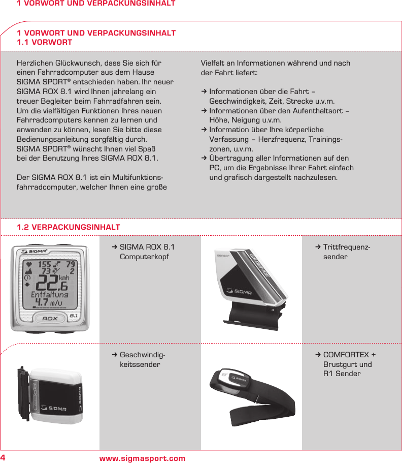 4www.sigmasport.com1 VORWORT UND VERPACKUNGSINHALTHerzlichen Glückwunsch, dass Sie sich für  einen Fahrradcomputer aus dem Hause  SIGMA SPORT® entschieden haben. Ihr neuer SIGMA ROX 8.1 wird Ihnen jahrelang ein  treuer Begleiter beim Fahrradfahren sein.  Um die vielfältigen Funktionen Ihres neuen Fahrradcomputers kennen zu lernen und  anwenden zu können, lesen Sie bitte diese Bedienungsanleitung sorgfältig durch.  SIGMA SPORT® wünscht Ihnen viel Spaß  bei der Benutzung Ihres SIGMA ROX 8.1.Der SIGMA ROX 8.1 ist ein Multifunktions-fahrradcomputer, welcher Ihnen eine große Vielfalt an Informationen während und nach der Fahrt liefert:k Informationen über die Fahrt –   Geschwindigkeit, Zeit, Strecke u.v.m.k Informationen über den Aufenthaltsort –   Höhe, Neigung u.v.m.k Information über Ihre körperliche   Verfassung – Herzfrequenz, Trainings-   zonen, u.v.m.k Übertragung aller Informationen auf den   PC, um die Ergebnisse Ihrer Fahrt einfach   und grafisch dargestellt nachzulesen.k SIGMA ROX 8.1  Computerkopf1 VORWORT UND VERPACKUNGSINHALT1.1 VORWORTk Trittfrequenz- senderk Geschwindig- keitssenderk COMFORTEX +    Brustgurt und    R1 Sender1.2 VERPACKUNGSINHALT