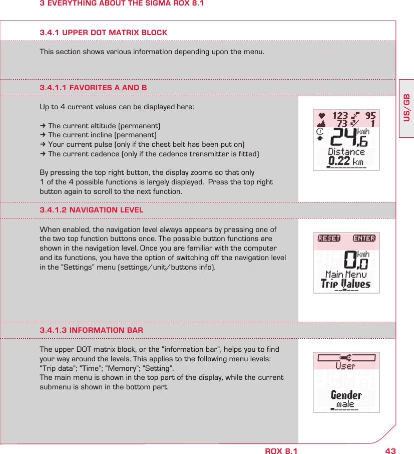 43US/GBROX 8.13 EVERYTHING ABOUT THE SIGMA ROX 8.1This section shows various information depending upon the menu.3.4.1 UPPER DOT MATRIX BLOCK3.4.1.1 FAVORITES A AND BUp to 4 current values can be displayed here:k The current altitude (permanent)k The current incline (permanent)k Your current pulse (only if the chest belt has been put on)k The current cadence (only if the cadence transmitter is fitted)By pressing the top right button, the display zooms so that only  1 of the 4 possible functions is largely displayed.  Press the top right button again to scroll to the next function.3.4.1.2 NAVIGATION LEVELWhen enabled, the navigation level always appears by pressing one of the two top function buttons once. The possible button functions are shown in the navigation level. Once you are familiar with the computer and its functions, you have the option of switching off the navigation level in the “Settings” menu (settings/unit/buttons info).3.4.1.3 INFORMATION BARThe upper DOT matrix block, or the “information bar”, helps you to find your way around the levels. This applies to the following menu levels: “Trip data”; “Time”; “Memory”; “Setting”. The main menu is shown in the top part of the display, while the current submenu is shown in the bottom part.