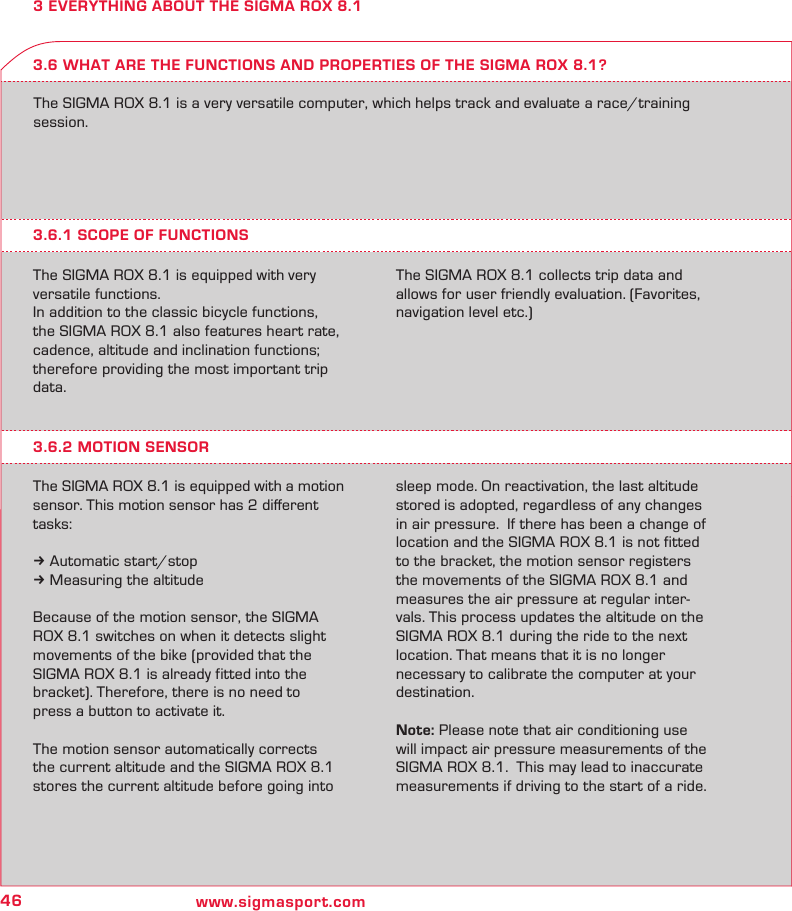 46 www.sigmasport.com3 EVERYTHING ABOUT THE SIGMA ROX 8.1The SIGMA ROX 8.1 is a very versatile computer, which helps track and evaluate a race/training session.3.6.1 SCOPE OF FUNCTIONSThe SIGMA ROX 8.1 is equipped with very versatile functions.In addition to the classic bicycle functions,  the SIGMA ROX 8.1 also features heart rate, cadence, altitude and inclination functions; therefore providing the most important trip data.The SIGMA ROX 8.1 collects trip data and allows for user friendly evaluation. (Favorites, navigation level etc.)3.6 WHAT ARE THE FUNCTIONS AND PROPERTIES OF THE SIGMA ROX 8.1?3.6.2 MOTION SENSORThe SIGMA ROX 8.1 is equipped with a motion sensor. This motion sensor has 2 diﬀerent tasks:k Automatic start/stopk Measuring the altitudeBecause of the motion sensor, the SIGMA  ROX 8.1 switches on when it detects slight movements of the bike (provided that the  SIGMA ROX 8.1 is already fitted into the  bracket). Therefore, there is no need to  press a button to activate it.The motion sensor automatically corrects the current altitude and the SIGMA ROX 8.1 stores the current altitude before going into sleep mode. On reactivation, the last altitude stored is adopted, regardless of any changes in air pressure.  If there has been a change of location and the SIGMA ROX 8.1 is not fitted to the bracket, the motion sensor registers the movements of the SIGMA ROX 8.1 and measures the air pressure at regular inter-vals. This process updates the altitude on the  SIGMA ROX 8.1 during the ride to the next location. That means that it is no longer necessary to calibrate the computer at your destination.Note: Please note that air conditioning use will impact air pressure measurements of the SIGMA ROX 8.1.  This may lead to inaccurate measurements if driving to the start of a ride.