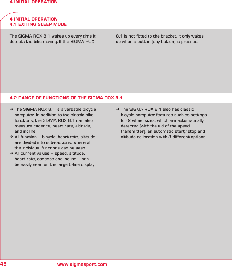48 www.sigmasport.com4 INITIAL OPERATION4 INITIAL OPERATION4.1 EXITING SLEEP MODEThe SIGMA ROX 8.1 wakes up every time it detects the bike moving. If the SIGMA ROX 8.1 is not fitted to the bracket, it only wakes up when a button (any button) is pressed.4.2 RANGE OF FUNCTIONS OF THE SIGMA ROX 8.1k The SIGMA ROX 8.1 is a versatile bicycle   computer. In addition to the classic bike   functions, the SIGMA ROX 8.1 can also   measure cadence, heart rate, altitude,   and inclinek All function – bicycle, heart rate, altitude –   are divided into sub-sections, where all   the individual functions can be seen. k All current values – speed, altitude,   heart rate, cadence and incline – can   be easily seen on the large 6-line display.k The SIGMA ROX 8.1 also has classic   bicycle computer features such as settings   for 2 wheel sizes, which are automatically   detected (with the aid of the speed   transmitter), an automatic start/stop and   altitude calibration with 3 different options.