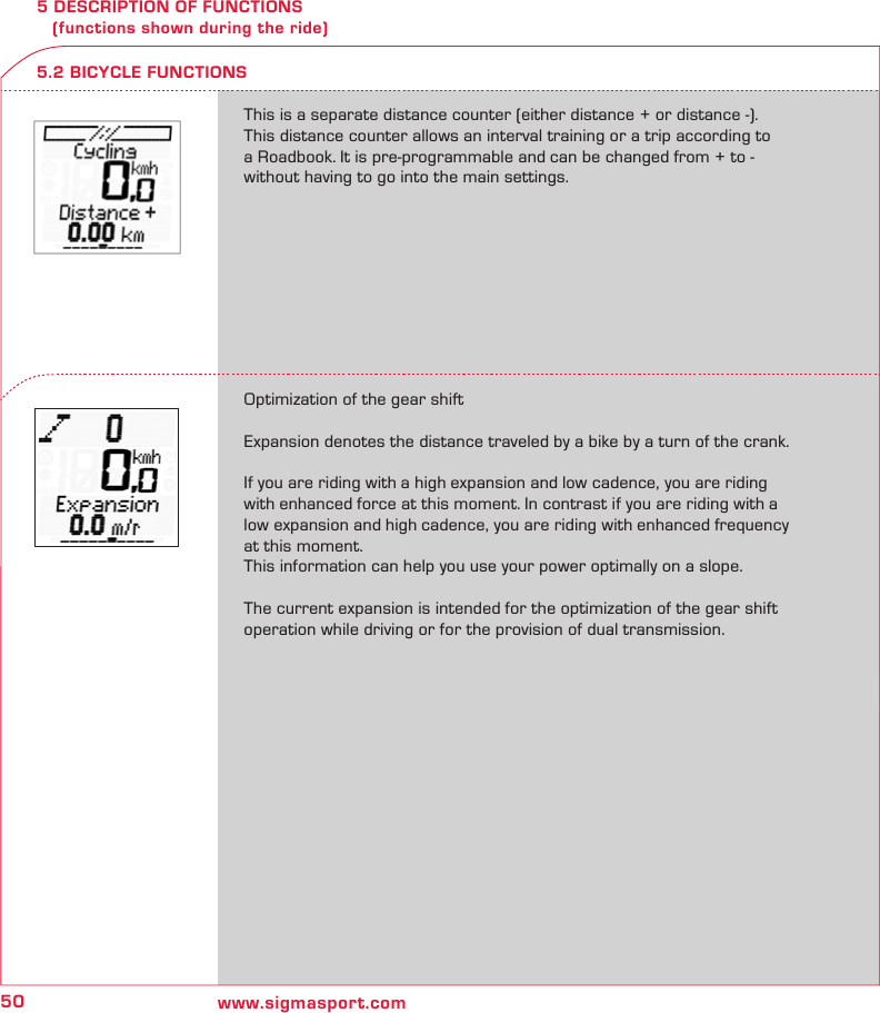 50 www.sigmasport.com5 DESCRIPTION OF FUNCTIONS    (functions shown during the ride)This is a separate distance counter (either distance + or distance -). This distance counter allows an interval training or a trip according to a Roadbook. It is pre-programmable and can be changed from + to - without having to go into the main settings.Optimization of the gear shiftExpansion denotes the distance traveled by a bike by a turn of the crank.If you are riding with a high expansion and low cadence, you are riding with enhanced force at this moment. In contrast if you are riding with a low expansion and high cadence, you are riding with enhanced frequency at this moment.This information can help you use your power optimally on a slope. The current expansion is intended for the optimization of the gear shift operation while driving or for the provision of dual transmission.5.2 BICYCLE FUNCTIONS