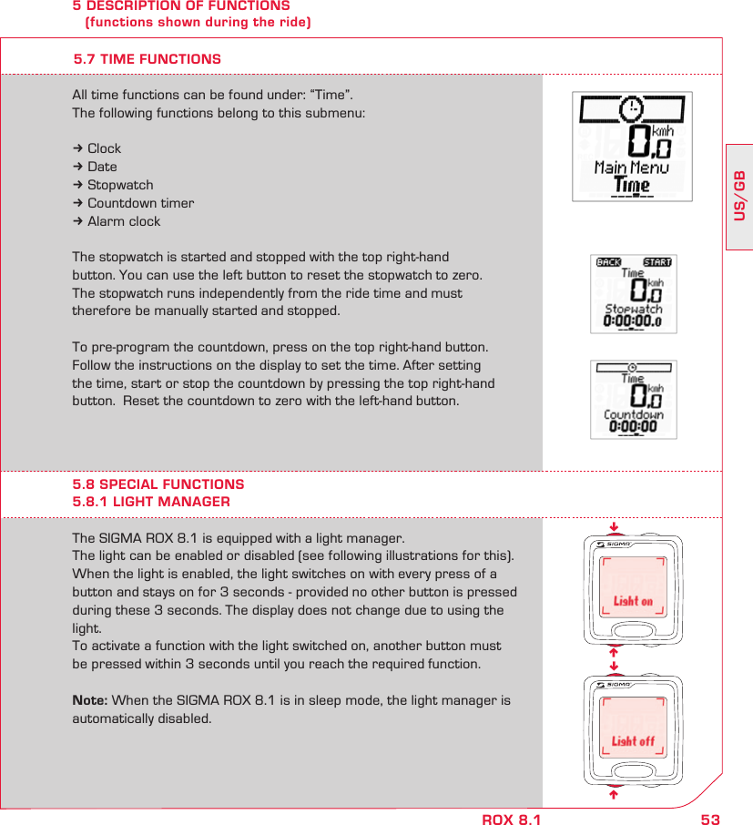 53US/GBROX 8.1nnnn5 DESCRIPTION OF FUNCTIONS    (functions shown during the ride)The SIGMA ROX 8.1 is equipped with a light manager.The light can be enabled or disabled (see following illustrations for this).  When the light is enabled, the light switches on with every press of a button and stays on for 3 seconds - provided no other button is pressed during these 3 seconds. The display does not change due to using the light.To activate a function with the light switched on, another button must  be pressed within 3 seconds until you reach the required function.Note: When the SIGMA ROX 8.1 is in sleep mode, the light manager is automatically disabled.5.8 SPECIAL FUNCTIONS5.8.1 LIGHT MANAGERAll time functions can be found under: “Time”.The following functions belong to this submenu:k Clockk Datek Stopwatchk Countdown timerk Alarm clockThe stopwatch is started and stopped with the top right-hand button. You can use the left button to reset the stopwatch to zero. The stopwatch runs independently from the ride time and must therefore be manually started and stopped.To pre-program the countdown, press on the top right-hand button. Follow the instructions on the display to set the time. After setting the time, start or stop the countdown by pressing the top right-hand button.  Reset the countdown to zero with the left-hand button.5.7 TIME FUNCTIONS