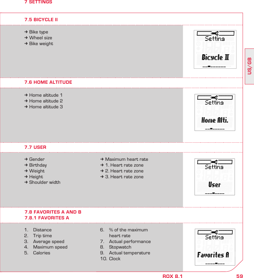 59US/GBROX 8.17 SETTINGS7.7 USER7.6 HOME ALTITUDE7.8 FAVORITES A AND B7.8.1 FAVORITES Ak Genderk Birthdayk Weightk Heightk Shoulder width1. Distance2.   Trip time3.   Average speed4.   Maximum speed5. Caloriesk Home altitude 1k Home altitude 2k Home altitude 3k Maximum heart ratek 1. Heart rate zonek 2. Heart rate zonek 3. Heart rate zone6.   % of the maximum    heart rate7.  Actual performance8. Stopwatch9.  Actual temperature10. Clockk Bike typek Wheel sizek Bike weight7.5 BICYCLE II