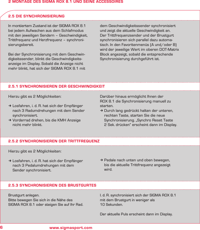 6www.sigmasport.com2 MONTAGE DES SIGMA ROX 8.1 UND SEINE ACCESSOIRESIn montiertem Zustand ist der SIGMA ROX 8.1 bei jedem Aufwachen aus dem Schlafmodus mit den jeweiligen Sendern – Geschwindigkeit, Trittfrequenz und Herzfrequenz – synchroni-sierungsbereit.Bei der Synchronisierung mit dem Geschwin-digkeitssender, blinkt die Geschwindigkeits-anzeige im Display. Sobald die Anzeige nicht mehr blinkt, hat sich der SIGMA ROX 8.1 mit dem Geschwindigkeitssender synchronisiert und zeigt die aktuelle Geschwindigkeit an.Der Trittfrequenzsender und der Brustgurt synchronisieren sich parallel dazu automa-tisch. In den Favoritenmenüs (A und/oder B) wird der jeweilige Wert im oberen DOT-Matrix Block angezeigt, sobald die entsprechende Synchronisierung durchgeführt ist.2.5.1 SYNCHRONISIEREN DER GESCHWINDIGKEITHierzu gibt es 2 Möglichkeiten:k Losfahren, i. d. R. hat sich der Empfänger   nach 3 Radumdrehungen mit dem Sender  synchronisiert.k Vorderrad drehen, bis die KMH Anzeige   nicht mehr blinkt.2.5 DIE SYNCHRONISIERUNGDarüber hinaus ermöglicht Ihnen der  ROX 8.1 die Synchronisierung manuell zu  starten. k Durch lang gedrückt halten der unteren,    rechten Taste, starten Sie die neue    Synchronisierung. „Synchro Reset Taste    2 Sek. drücken“ erscheint dann im Display.2.5.2 SYNCHRONISIEREN DER TRITTFREQUENZHierzu gibt es 2 Möglichkeiten:k Losfahren, i. d. R. hat sich der Empfänger   nach 3 Pedalumdrehungen mit dem   Sender synchronisiert.k Pedale nach unten und oben bewegen,   bis die aktuelle Trittfrequenz angezeigt  wird.2.5.3 SYNCHRONISIEREN DES BRUSTGURTESBrustgurt anlegen. Bitte bewegen Sie sich in die Nähe des  SIGMA ROX 8.1 oder steigen Sie auf Ihr Rad.  I. d. R. synchronisiert sich der SIGMA ROX 8.1 mit dem Brustgurt in weniger als 10 Sekunden.Der aktuelle Puls erscheint dann im Display.