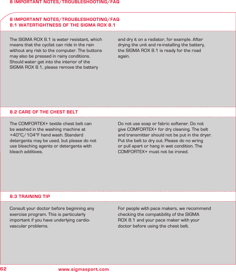 62 www.sigmasport.com8 IMPORTANT NOTES/TROUBLESHOOTING/FAQThe SIGMA ROX 8.1 is water resistant, which means that the cyclist can ride in the rain without any risk to the computer. The buttons may also be pressed in rainy conditions.Should water get into the interior of the  SIGMA ROX 8.1, please remove the battery and dry it on a radiator, for example. After drying the unit and re-installing the battery, the SIGMA ROX 8.1 is ready for the road again.8 IMPORTANT NOTES/TROUBLESHOOTING/FAQ8.1 WATERTIGHTNESS OF THE SIGMA ROX 8.18.2 CARE OF THE CHEST BELTThe COMFORTEX+ textile chest belt can be washed in the washing machine at +40°C/104°F hand wash. Standard  detergents may be used, but please do not use bleaching agents or detergents with bleach additives.Do not use soap or fabric softener. Do not give COMFORTEX+ for dry cleaning. The belt and transmitter should not be put in the dryer. Put the belt to dry out. Please do no wring  or pull apart or hang in wet condition. The COMFORTEX+ must not be ironed.8.3 TRAINING TIPConsult your doctor before beginning any exercise program. This is particularly  important if you have underlying cardio- vascular problems. For people with pace makers, we recommend checking the compatibility of the SIGMA  ROX 8.1 and your pace maker with your doctor before using the chest belt.