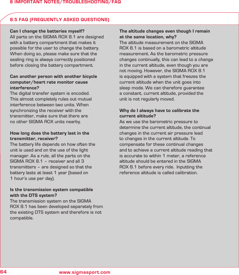 64 www.sigmasport.com8 IMPORTANT NOTES/TROUBLESHOOTING/FAQCan I change the batteries myself?All parts on the SIGMA ROX 8.1 are designed with a battery compartment that makes it  possible for the user to change the battery. When doing so, please make sure that the sealing ring is always correctly positioned before closing the battery compartment.Can another person with another bicycle computer/heart rate monitor cause  interference?The digital transfer system is encoded.  This almost completely rules out mutual  interference between two units. When  synchronizing the receiver with the  transmitter, make sure that there are  no other SIGMA ROX units nearby.How long does the battery last in the  transmitter, receiver?The battery life depends on how often the  unit is used and on the use of the light  manager. As a rule, all the parts on the  SIGMA ROX 8.1 – receiver and all 3  transmitters – are designed so that the  battery lasts at least 1 year (based on  1 hour‘s use per day).Is the transmission system compatible  with the DTS system?The transmission system on the SIGMA  ROX 8.1 has been developed separately from the existing DTS system and therefore is not compatible.The altitude changes even though I remain at the same location, why?The altitude measurement on the SIGMA ROX 8.1 is based on a barometric altitude measurement. As the barometric pressure changes continually, this can lead to a change in the current altitude, even though you are not moving. However, the SIGMA ROX 8.1 is equipped with a system that freezes the current altitude when the unit goes into  sleep mode. We can therefore guarantee  a constant, current altitude, provided the  unit is not regularly moved.Why do I always have to calibrate the  current altitude?As we use the barometric pressure to determine the current altitude, the continual changes in the current air pressure lead  to changes in the current altitude. To  compensate for these continual changes  and to achieve a current altitude reading that is accurate to within 1 meter, a reference altitude should be entered in the SIGMA  ROX 8.1 before every ride.  Inputting the  reference altitude is called calibration.8.5 FAQ (FREQUENTLY ASKED QUESTIONS)