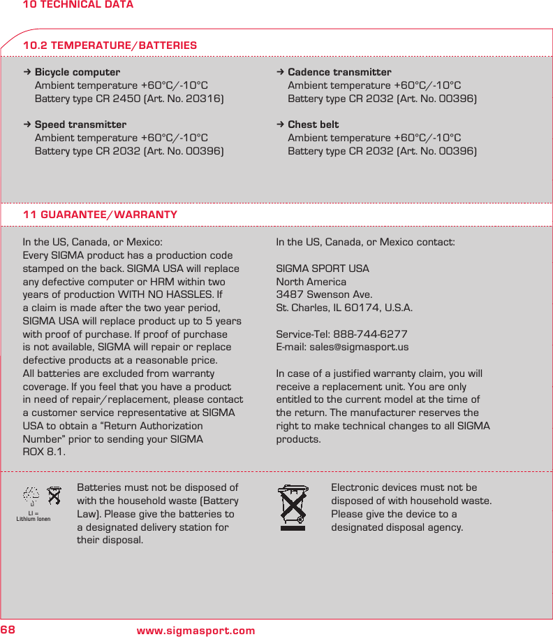 68 www.sigmasport.comLI = Lithium IonenLI10 TECHNICAL DATAk Bicycle computer  Ambient temperature +60°C/-10°C  Battery type CR 2450 (Art. No. 20316)k Speed transmitter  Ambient temperature +60°C/-10°C  Battery type CR 2032 (Art. No. 00396)k Cadence transmitter  Ambient temperature +60°C/-10°C  Battery type CR 2032 (Art. No. 00396)k Chest belt  Ambient temperature +60°C/-10°C  Battery type CR 2032 (Art. No. 00396)11 GUARANTEE/WARRANTYIn the US, Canada, or Mexico:Every SIGMA product has a production code stamped on the back. SIGMA USA will replace any defective computer or HRM within two years of production WITH NO HASSLES. If a claim is made after the two year period, SIGMA USA will replace product up to 5 years with proof of purchase. If proof of purchase  is not available, SIGMA will repair or replace defective products at a reasonable price.  All batteries are excluded from warranty  coverage. If you feel that you have a product in need of repair/replacement, please contact  a customer service representative at SIGMA USA to obtain a “Return Authorization Number” prior to sending your SIGMA  ROX 8.1.  Batteries must not be disposed of with the household waste (Battery Law). Please give the batteries to a designated delivery station for their disposal.Electronic devices must not be disposed of with household waste. Please give the device to a  designated disposal agency.In the US, Canada, or Mexico contact:SIGMA SPORT USANorth America3487 Swenson Ave.St. Charles, IL 60174, U.S.A.Service-Tel: 888-744-6277E-mail: sales@sigmasport.us In case of a justified warranty claim, you will receive a replacement unit. You are only entitled to the current model at the time of the return. The manufacturer reserves the right to make technical changes to all SIGMA products.10.2 TEMPERATURE/BATTERIES