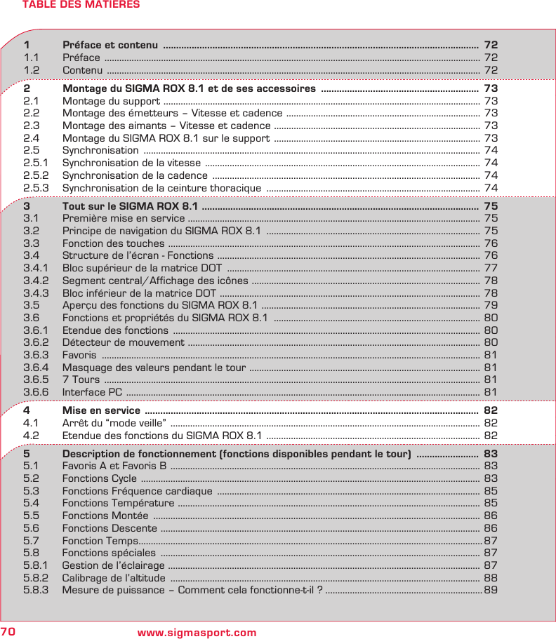 70 www.sigmasport.comTABLE DES MATIERES1   Préface et contenu  ..........................................................................................................................  721.1 Préface  .........................................................................................................................................................  721.2 Contenu  ........................................................................................................................................................  722   Montage du SIGMA ROX 8.1 et de ses accessoires  .............................................................  732.1  Montage du support  ................................................................................................................................. 732.2  Montage des émetteurs – Vitesse et cadence  ............................................................................... 732.3  Montage des aimants – Vitesse et cadence  .................................................................................... 732.4  Montage du SIGMA ROX 8.1 sur le support  ....................................................................................  732.5 Synchronisation  ......................................................................................................................................... 742.5.1  Synchronisation de la vitesse  ................................................................................................................  742.5.2  Synchronisation de la cadence  ............................................................................................................. 742.5.3  Synchronisation de la ceinture thoracique  ....................................................................................... 743   Tout sur le SIGMA ROX 8.1 ...........................................................................................................  753.1  Première mise en service ....................................................................................................................... 753.2  Principe de navigation du SIGMA ROX 8.1  ....................................................................................... 753.3  Fonction des touches  ...............................................................................................................................  763.4  Structure de l’écran - Fonctions  ........................................................................................................... 763.4.1  Bloc supérieur de la matrice DOT  ....................................................................................................... 773.4.2  Segment central/Affichage des icônes  ............................................................................................. 783.4.3  Bloc inférieur de la matrice DOT  .......................................................................................................... 783.5  Aperçu des fonctions du SIGMA ROX 8.1 ......................................................................................... 793.6  Fonctions et propriétés du SIGMA ROX 8.1  .................................................................................... 803.6.1  Etendue des fonctions  .............................................................................................................................  803.6.2  Détecteur de mouvement  ....................................................................................................................... 803.6.3 Favoris  .......................................................................................................................................................... 813.6.4  Masquage des valeurs pendant le tour  .............................................................................................. 813.6.5  7 Tours  .........................................................................................................................................................  813.6.6  Interface PC  ................................................................................................................................................  814   Mise en service  .................................................................................................................................  824.1  Arrêt du “mode veille”  ..............................................................................................................................  824.2  Etendue des fonctions du SIGMA ROX 8.1  ....................................................................................... 825   Description de fonctionnement (fonctions disponibles pendant le tour)  ........................  835.1  Favoris A et Favoris B  ..............................................................................................................................  835.2  Fonctions Cycle  ..........................................................................................................................................  835.3  Fonctions Fréquence cardiaque  ........................................................................................................... 855.4  Fonctions Température  ........................................................................................................................... 855.5  Fonctions Montée  ..................................................................................................................................... 865.6  Fonctions Descente  .................................................................................................................................. 865.7  Fonction Temps ............................................................................................................................................ 875.8  Fonctions spéciales  .................................................................................................................................. 875.8.1  Gestion de l’éclairage  ............................................................................................................................... 875.8.2  Calibrage de l’altitude  .............................................................................................................................. 885.8.3  Mesure de puissance – Comment cela fonctionne-t-il ? ................................................................ 89