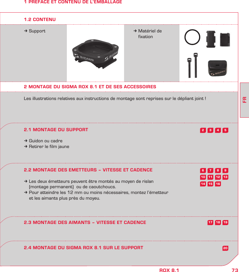 73FRROX 8.15432987613121110201615141918171 PREFACE ET CONTENU DE L’EMBALLAGEk Support k Matériel de  fixation2 MONTAGE DU SIGMA ROX 8.1 ET DE SES ACCESSOIRESLes illustrations relatives aux instructions de montage sont reprises sur le dépliant joint !2.1 MONTAGE DU SUPPORTk Guidon ou cadrek Retirer le film jaune2.2 MONTAGE DES EMETTEURS – VITESSE ET CADENCEk Les deux émetteurs peuvent être montés au moyen de rislan   (montage permanent)  ou de caoutchoucs.k Pour atteindre les 12 mm ou moins nécessaires, montez l’émetteur   et les aimants plus près du moyeu.2.4 MONTAGE DU SIGMA ROX 8.1 SUR LE SUPPORT2.3 MONTAGE DES AIMANTS – VITESSE ET CADENCE1.2 CONTENU