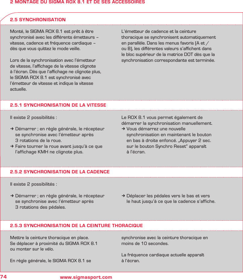 74 www.sigmasport.com2 MONTAGE DU SIGMA ROX 8.1 ET DE SES ACCESSOIRESMonté, le SIGMA ROX 8.1 est prêt à être synchronisé avec les diﬀérents émetteurs – vitesse, cadence et fréquence cardiaque –  dès que vous quittez le mode veille.Lors de la synchronisation avec l’émetteur  de vitesse, l’aﬃchage de la vitesse clignote  à l’écran. Dès que l’aﬃchage ne clignote plus, le SIGMA ROX 8.1 est synchronisé avec l’émetteur de vitesse et indique la vitesse actuelle. L’émetteur de cadence et la ceinture  thoracique se synchronisent automatiquement en parallèle. Dans les menus favoris (A et /ou B), les diﬀérentes valeurs s’aﬃchent dans le bloc supérieur de la matrice DOT dès que la synchronisation correspondante est terminée.2.5.1 SYNCHRONISATION DE LA VITESSEIl existe 2 possibilités :k Démarrer ; en règle générale, le récepteur   se synchronise avec l’émetteur après   3 rotations de la roue.k Faire tourner la roue avant jusqu’à ce que   l’affichage KMH ne clignote plus.2.5 SYNCHRONISATIONLe ROX 8.1 vous permet également de  démarrer la synchronisation manuellement. k Vous démarrez une nouvelle    synchronisation en maintenant le bouton    en bas à droite enfoncé. „Appuyer 2 sec.    sur le bouton Synchro Reset“ apparaît    à l‘écran.2.5.2 SYNCHRONISATION DE LA CADENCEIl existe 2 possibilités :k Démarrer ; en règle générale, le récepteur   se synchronise avec l’émetteur après   3 rotations des pédales.k Déplacer les pédales vers le bas et vers   le haut jusqu’à ce que la cadence s’affiche.2.5.3 SYNCHRONISATION DE LA CEINTURE THORACIQUEMettre la ceinture thoracique en place.Se déplacer à proximité du SIGMA ROX 8.1  ou monter sur le vélo.En règle générale, le SIGMA ROX 8.1 se  synchronise avec la ceinture thoracique en moins de 10 secondes.La fréquence cardiaque actuelle apparaît  à l’écran.