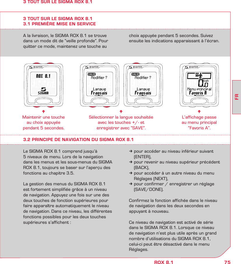 75FRROX 8.1A la livraison, le SIGMA ROX 8.1 se trouve dans un mode dit de “veille profonde”. Pour quitter ce mode, maintenez une touche au choix appuyée pendant 5 secondes. Suivez ensuite les indications apparaissant à l’écran.3 TOUT SUR LE SIGMA ROX 8.13.1 PREMIÈRE MISE EN SERVICEn Maintenir une touche au choix appuyée  pendant 5 secondes.n Sélectionner la langue souhaitée  avec les touches +/- et  enregistrer avec “SAVE”.n L’affichage passe  au menu principal  “Favoris A”.3.2 PRINCIPE DE NAVIGATION DU SIGMA ROX 8.1Le SIGMA ROX 8.1 comprend jusqu’à  5 niveaux de menu. Lors de la navigation  dans les menus et les sous-menus du SIGMA ROX 8.1, toujours se baser sur l‘aperçu des fonctions au chapitre 3.5. La gestion des menus du SIGMA ROX 8.1 est fortement simplifiée grâce à un niveau de navigation. Appuyez une fois sur une des deux touches de fonction supérieures pour faire apparaître automatiquement le niveau de navigation. Dans ce niveau, les différentes fonctions possibles pour les deux touches supérieures s’affichent :k pour accéder au niveau inférieur suivant  (ENTER),k pour revenir au niveau supérieur précédent  (BACK),k pour accéder à un autre niveau du menu   Réglages (NEXT),k pour confirmer / enregistrer un réglage  (SAVE/DONE).Confirmez la fonction affichée dans le niveau de navigation dans les deux secondes en appuyant à nouveau.Ce niveau de navigation est activé de série dans le SIGMA ROX 8.1. Lorsque ce niveau  de navigation n’est plus utile après un grand nombre d’utilisations du SIGMA ROX 8.1, celui-ci peut être désactivé dans le menu Réglages.3 TOUT SUR LE SIGMA ROX 8.1