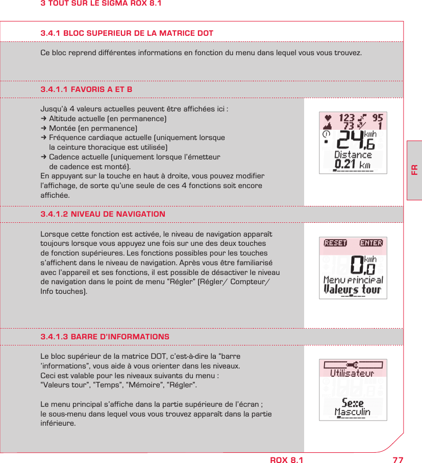 77FRROX 8.13 TOUT SUR LE SIGMA ROX 8.1Ce bloc reprend différentes informations en fonction du menu dans lequel vous vous trouvez.3.4.1 BLOC SUPERIEUR DE LA MATRICE DOT3.4.1.1 FAVORIS A ET BJusqu’à 4 valeurs actuelles peuvent être affichées ici :k Altitude actuelle (en permanence)k Montée (en permanence)k Fréquence cardiaque actuelle (uniquement lorsque   la ceinture thoracique est utilisée)k Cadence actuelle (uniquement lorsque l’émetteur   de cadence est monté).En appuyant sur la touche en haut à droite, vous pouvez modifier l‘affichage, de sorte qu’une seule de ces 4 fonctions soit encore  affichée.3.4.1.2 NIVEAU DE NAVIGATIONLorsque cette fonction est activée, le niveau de navigation apparaît toujours lorsque vous appuyez une fois sur une des deux touches  de fonction supérieures. Les fonctions possibles pour les touches s’affichent dans le niveau de navigation. Après vous être familiarisé  avec l’appareil et ses fonctions, il est possible de désactiver le niveau  de navigation dans le point de menu “Régler” (Régler/ Compteur/ Info touches).3.4.1.3 BARRE D’INFORMATIONSLe bloc supérieur de la matrice DOT, c’est-à-dire la “barre  ’informations”, vous aide à vous orienter dans les niveaux.  Ceci est valable pour les niveaux suivants du menu :  “Valeurs tour”, “Temps”, “Mémoire”, “Régler”. Le menu principal s’affiche dans la partie supérieure de l’écran ;  le sous-menu dans lequel vous vous trouvez apparaît dans la partie inférieure.