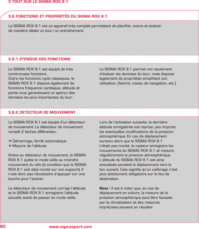 80 www.sigmasport.com3 TOUT SUR LE SIGMA ROX 8.1Le SIGMA ROX 8.1 est un appareil très complet permettant de planifier, suivre et évaluer  de manière idéale un tour/un entraînement.3.6.1 ETENDUE DES FONCTIONSLe SIGMA ROX 8.1 est équipé de très  nombreuses fonctions.Outre les fonctions cycle classiques, le  SIGMA ROX 8.1 dispose également de  fonctions fréquence cardiaque, altitude et  pente vous garantissant un aperçu des  données les plus importantes du tour.Le SIGMA ROX 8.1 permet non seulement d’évaluer les données du tour, mais dispose également de propriétés simplifiant son  utilisation. (favoris, niveau de navigation, etc.)3.6 FONCTIONS ET PROPRIÉTÉS DU SIGMA ROX 8.13.6.2 DETECTEUR DE MOUVEMENTLe SIGMA ROX 8.1 est équipé d’un détecteur de mouvement. Le détecteur de mouvement remplit 2 tâches diﬀérentes :k Démarrage/Arrêt automatiquek Mesure de l’altitudeGrâce au détecteur de mouvement, le SIGMA ROX 8.1 quitte le mode veille au moindre  mouvement du vélo (à condition que le SIGMA ROX 8.1 soit déjà monté sur son support). Il n’est donc pas nécessaire d’appuyer sur une touche pour l’activer.Le détecteur de mouvement corrige l’altitude et le SIGMA ROX 8.1 enregistre l‘altitude  actuelle avant de passer en mode veille.  Lors de l’activation suivante, la dernière  altitude enregistrée est reprise, peu importe les éventuelles modifications de la pression  atmosphérique. En cas de déplacement  survenu alors que le SIGMA ROX 8.1 n’était pas monté, le capteur enregistre les mouvements du SIGMA ROX 8.1 et mesure régulièrement la pression atmosphérique. L’altitude du SIGMA ROX 8.1 est ainsi  actualisée pendant le déplacement vers le lieu suivant. Cela signifie qu’un calibrage n’est plus absolument obligatoire sur le lieu de destination.Note : Il est à noter que, en cas de  déplacement en voiture, la mesure de la  pression atmosphérique peut être faussée par la climatisation et des mesures  imprécises peuvent en résulter.