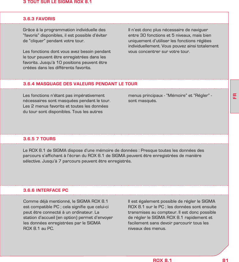 81FRROX 8.13 TOUT SUR LE SIGMA ROX 8.1Grâce à la programmation individuelle des “favoris” disponibles, il est possible d’éviter  de “cliquer” pendant votre tour.Les fonctions dont vous avez besoin pendant  le tour peuvent être enregistrées dans les favorits. Jusqu’à 10 positions peuvent être créées dans les différents favorits.Il n’est donc plus nécessaire de naviguer  entre 30 fonctions et 5 niveaux, mais bien uniquement d’utiliser les fonctions réglées individuellement. Vous pouvez ainsi totalement vous concentrer sur votre tour.3.6.4 MASQUAGE DES VALEURS PENDANT LE TOURLes fonctions n’étant pas impérativement  nécessaires sont masquées pendant le tour. Les 2 menus favorits et toutes les données  du tour sont disponibles. Tous les autres  menus principaux - “Mémoire” et “Régler” - sont masqués.3.6.3 FAVORIS3.6.5 7 TOURSLe ROX 8.1 de SIGMA dispose d‘une mémoire de données : Presque toutes les données des  parcours s‘affichant à l‘écran du ROX 8.1 de SIGMA peuvent être enregistrées de manière  sélective. Jusqu‘à 7 parcours peuvent être enregistrés.Comme déjà mentionné, le SIGMA ROX 8.1 est compatible PC ; cela signifie que celui-ci peut être connecté à un ordinateur. La  station d‘accueil (en option) permet d’envoyer  les données enregistrées par le SIGMA  ROX 8.1 au PC.Il est également possible de régler le SIGMA ROX 8.1 sur le PC ; les données sont ensuite transmises au compteur. Il est donc possible de régler le SIGMA ROX 8.1 rapidement et facilement sans devoir parcourir tous les niveaux des menus.3.6.6 INTERFACE PC