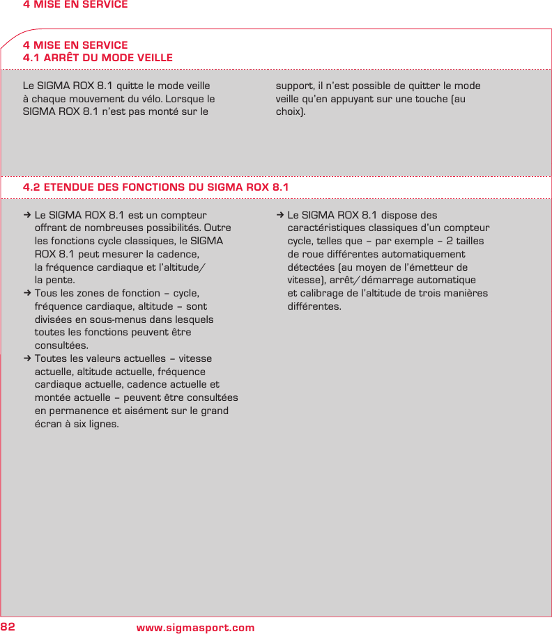 82 www.sigmasport.com4 MISE EN SERVICE4 MISE EN SERVICE4.1 ARRÊT DU MODE VEILLELe SIGMA ROX 8.1 quitte le mode veille  à chaque mouvement du vélo. Lorsque le  SIGMA ROX 8.1 n’est pas monté sur le  support, il n’est possible de quitter le mode  veille qu’en appuyant sur une touche (au choix).4.2 ETENDUE DES FONCTIONS DU SIGMA ROX 8.1k Le SIGMA ROX 8.1 est un compteur    offrant de nombreuses possibilités. Outre   les fonctions cycle classiques, le SIGMA   ROX 8.1 peut mesurer la cadence,    la fréquence cardiaque et l’altitude/   la pente.k Tous les zones de fonction – cycle,   fréquence cardiaque, altitude – sont   divisées en sous-menus dans lesquels   toutes les fonctions peuvent être  consultées.k Toutes les valeurs actuelles – vitesse   actuelle, altitude actuelle, fréquence    cardiaque actuelle, cadence actuelle et   montée actuelle – peuvent être consultées   en permanence et aisément sur le grand   écran à six lignes.k Le SIGMA ROX 8.1 dispose des    caractéristiques classiques d’un compteur   cycle, telles que – par exemple – 2 tailles   de roue différentes automatiquement   détectées (au moyen de l’émetteur de   vitesse), arrêt/démarrage automatique   et calibrage de l’altitude de trois manières  différentes.