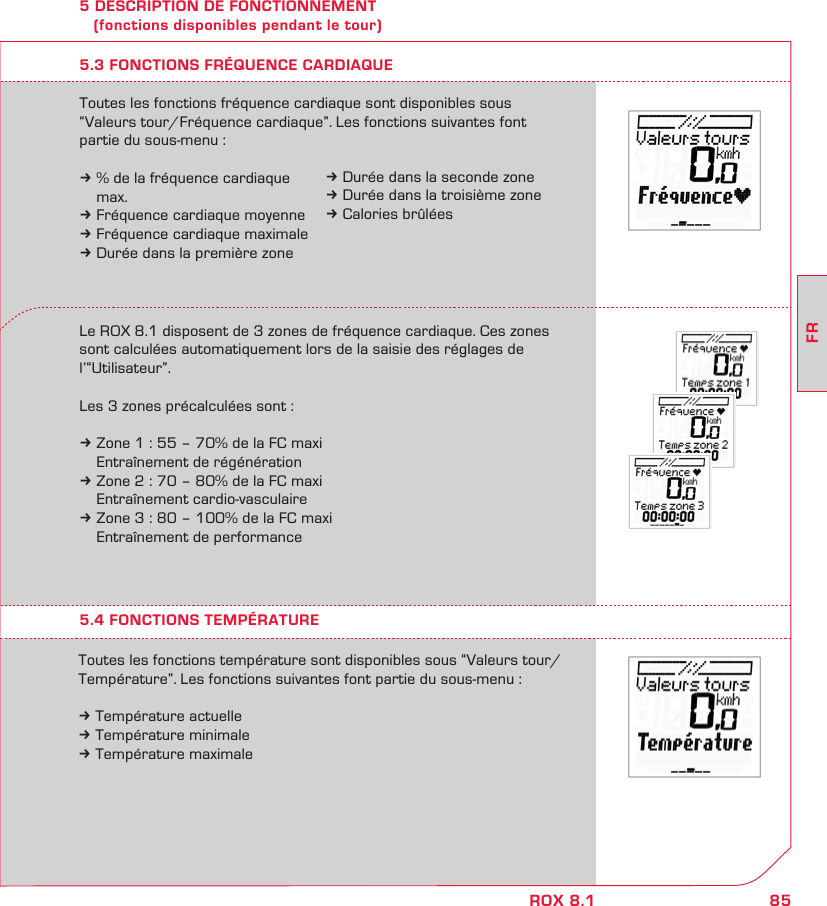 85FRROX 8.15 DESCRIPTION DE FONCTIONNEMENT    (fonctions disponibles pendant le tour)5.3 FONCTIONS FRÉQUENCE CARDIAQUELe ROX 8.1 disposent de 3 zones de fréquence cardiaque. Ces zones sont calculées automatiquement lors de la saisie des réglages de l’“Utilisateur”.Les 3 zones précalculées sont : k Zone 1 : 55 – 70% de la FC maxi  Entraînement de régénérationk Zone 2 : 70 – 80% de la FC maxi  Entraînement cardio-vasculairek Zone 3 : 80 – 100% de la FC maxi  Entraînement de performanceToutes les fonctions fréquence cardiaque sont disponibles sous  “Valeurs tour/Fréquence cardiaque”. Les fonctions suivantes font  partie du sous-menu :k % de la fréquence cardiaque   max.k Fréquence cardiaque moyennek Fréquence cardiaque maximalek Durée dans la première zone5.4 FONCTIONS TEMPÉRATUREToutes les fonctions température sont disponibles sous “Valeurs tour/Température”. Les fonctions suivantes font partie du sous-menu :k Température actuellek Température minimalek Température maximalek Durée dans la seconde zonek Durée dans la troisième zonek Calories brûlées
