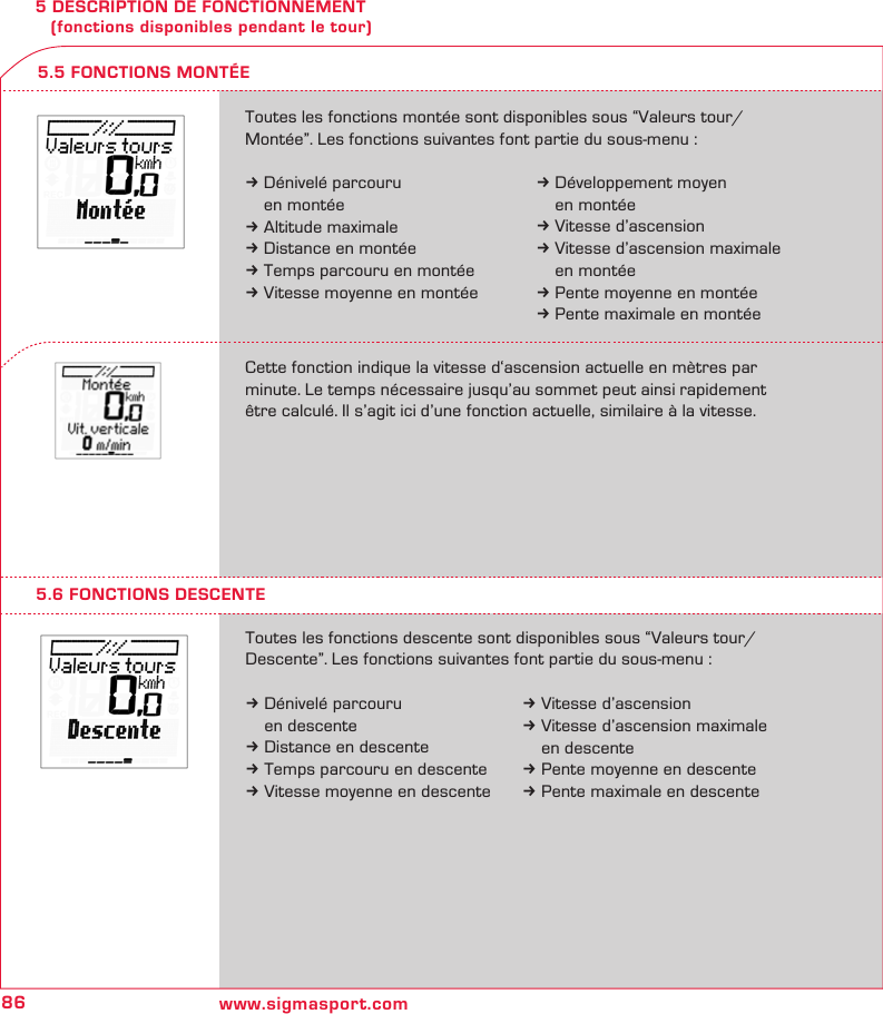 86 www.sigmasport.com5 DESCRIPTION DE FONCTIONNEMENT    (fonctions disponibles pendant le tour)5.6 FONCTIONS DESCENTEToutes les fonctions descente sont disponibles sous “Valeurs tour/ Descente”. Les fonctions suivantes font partie du sous-menu :k Dénivelé parcouru    en descentek Distance en descentek Temps parcouru en descentek Vitesse moyenne en descente5.5 FONCTIONS MONTÉEToutes les fonctions montée sont disponibles sous “Valeurs tour/ Montée”. Les fonctions suivantes font partie du sous-menu :k Dénivelé parcouru    en montéek Altitude maximalek Distance en montéek Temps parcouru en montéek Vitesse moyenne en montéeCette fonction indique la vitesse d‘ascension actuelle en mètres par  minute. Le temps nécessaire jusqu’au sommet peut ainsi rapidement être calculé. Il s’agit ici d’une fonction actuelle, similaire à la vitesse.k Développement moyen  en montéek Vitesse d’ascensionk Vitesse d’ascension maximale   en montéek Pente moyenne en montéek Pente maximale en montéek Vitesse d’ascensionk Vitesse d’ascension maximale    en descentek Pente moyenne en descentek Pente maximale en descente