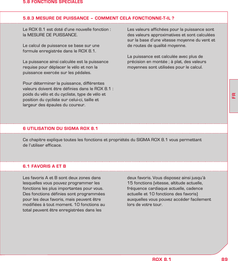 89FRROX 8.15.8 FONCTIONS SPECIALESLe ROX 8.1 est doté d‘une nouvelle fonction : la MESURE DE PUISSANCE.Le calcul de puissance se base sur une  formule enregistrée dans le ROX 8.1.La puissance ainsi calculée est la puissance requise pour déplacer le vélo et non la  puissance exercée sur les pédales.Pour déterminer la puissance, différentes valeurs doivent être définies dans le ROX 8.1 :  poids du vélo et du cycliste, type de vélo et  position du cycliste sur celui-ci, taille et  largeur des épaules du coureur.5.8.3 MESURE DE PUISSANCE – COMMENT CELA FONCTIONNE-T-IL ?Les valeurs affichées pour la puissance sont des valeurs approximatives et sont calculées sur la base d‘une vitesse moyenne du vent et de routes de qualité moyenne. La puissance est calculée avec plus de  précision en montée ; à plat, des valeurs moyennes sont utilisées pour le calcul.Ce chapitre explique toutes les fonctions et propriétés du SIGMA ROX 8.1 vous permettant  de l’utiliser efficace.6.1 FAVORIS A ET BLes favoris A et B sont deux zones dans lesquelles vous pouvez programmer les  fonctions les plus importantes pour vous.  Des fonctions définies sont programmées pour les deux favoris, mais peuvent être  modifiées à tout moment. 10 fonctions au total peuvent être enregistrées dans les  deux favoris. Vous disposez ainsi jusqu’à  15 fonctions (vitesse, altitude actuelle,  fréquence cardiaque actuelle, cadence  actuelle et 10 fonctions des favoris)  auxquelles vous pouvez accéder facilement lors de votre tour.6 UTILISATION DU SIGMA ROX 8.1