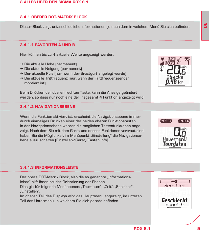 9DEROX 8.13 ALLES ÜBER DEN SIGMA ROX 8.1Dieser Block zeigt unterschiedliche Informationen, je nach dem in welchem Menü Sie sich befinden.3.4.1 OBERER DOT-MATRIX BLOCK3.4.1.1 FAVORITEN A UND BHier können bis zu 4 aktuelle Werte angezeigt werden:k Die aktuelle Höhe (permanent)k Die aktuelle Neigung (permanent)k Der aktuelle Puls (nur, wenn der Brustgurt angelegt wurde)k Die aktuelle Trittfrequenz (nur, wenn der Trittfrequenzsender   montiert ist).Beim Drücken der oberen rechten Taste, kann die Anzeige geändert werden, so dass nur noch eine der insgesamt 4 Funktion angezeigt wird.3.4.1.2 NAVIGATIONSEBENEWenn die Funktion aktiviert ist, erscheint die Navigationsebene immer durch einmaliges Drücken einer der beiden oberen Funktionstasten.  In der Navigationsebene werden die möglichen Tastenfunktionen ange-zeigt. Nach dem Sie mit dem Gerät und dessen Funktionen vertraut sind, haben Sie die Möglichkeit im Menüpunkt „Einstellung“ die Navigationse-bene auszuschalten (Einstellen/Gerät/Tasten Info).3.4.1.3 INFORMATIONSLEISTEDer obere DOT-Matrix Block, also die so genannte „Informations-leiste“ hilft Ihnen bei der Orientierung der Ebenen. Dies gilt für folgende Menüebenen: „Tourdaten“; „Zeit“; „Speicher“; „Einstellen“.Im oberen Teil des Displays wird das Hauptmenü angezeigt, im unteren Teil das Untermenü, in welchem Sie sich gerade befinden.