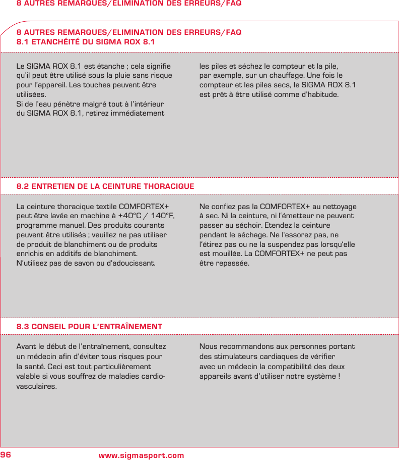 96 www.sigmasport.com8 AUTRES REMARQUES/ELIMINATION DES ERREURS/FAQLe SIGMA ROX 8.1 est étanche ; cela signifie qu’il peut être utilisé sous la pluie sans risque  pour l’appareil. Les touches peuvent être utilisées.Si de l’eau pénètre malgré tout à l’intérieur  du SIGMA ROX 8.1, retirez immédiatement les piles et séchez le compteur et la pile,  par exemple, sur un chauffage. Une fois le compteur et les piles secs, le SIGMA ROX 8.1 est prêt à être utilisé comme d’habitude.8 AUTRES REMARQUES/ELIMINATION DES ERREURS/FAQ8.1 ETANCHÉITÉ DU SIGMA ROX 8.18.2 ENTRETIEN DE LA CEINTURE THORACIQUELa ceinture thoracique textile COMFORTEX+ peut être lavée en machine à +40°C / 140°F, programme manuel. Des produits courants peuvent être utilisés ; veuillez ne pas utiliser de produit de blanchiment ou de produits enrichis en additifs de blanchiment.N‘utilisez pas de savon ou d‘adoucissant.Ne confiez pas la COMFORTEX+ au nettoyage à sec. Ni la ceinture, ni l‘émetteur ne peuvent passer au séchoir. Etendez la ceinture  pendant le séchage. Ne l‘essorez pas, ne l‘étirez pas ou ne la suspendez pas lorsqu‘elle est mouillée. La COMFORTEX+ ne peut pas être repassée.8.3 CONSEIL POUR L’ENTRAÎNEMENTAvant le début de l’entraînement, consultez un médecin afin d’éviter tous risques pour la santé. Ceci est tout particulièrement valable si vous souffrez de maladies cardio-vasculaires.Nous recommandons aux personnes portant des stimulateurs cardiaques de vérifier avec un médecin la compatibilité des deux appareils avant d’utiliser notre système !
