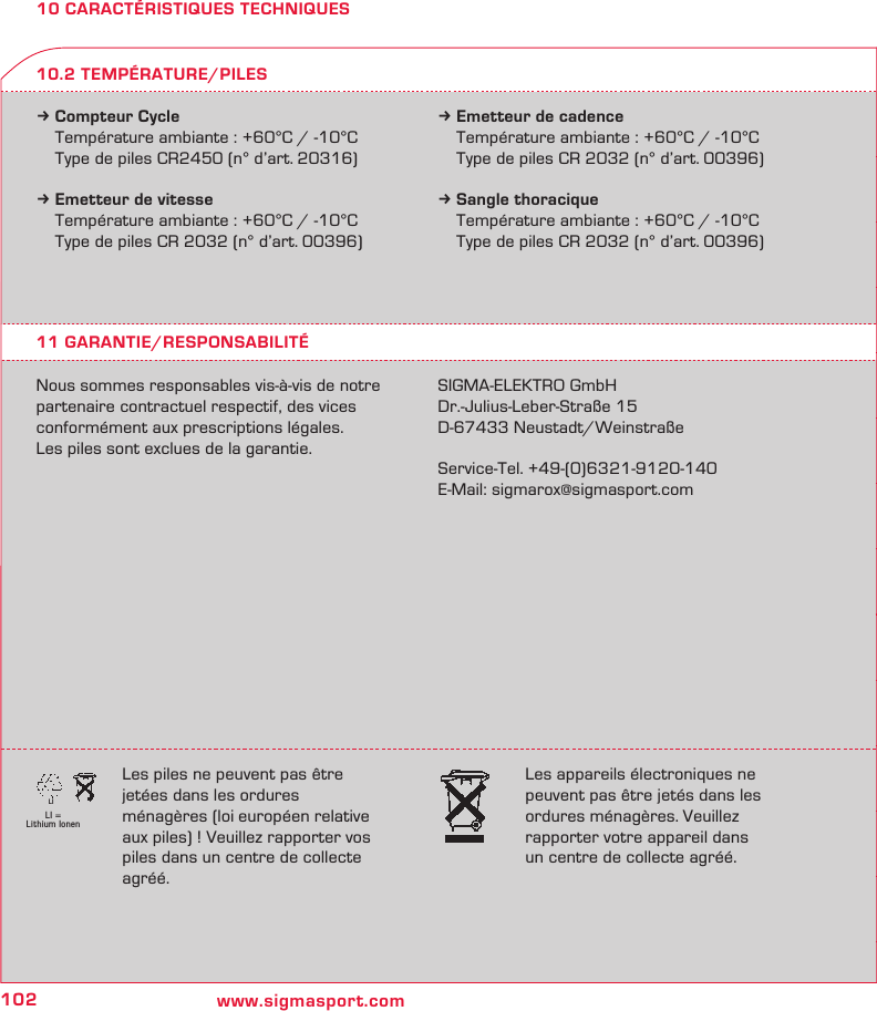 102 www.sigmasport.comLI = Lithium IonenLI10 CARACTÉRISTIQUES TECHNIQUESk Compteur Cycle  Température ambiante : +60°C / -10°C  Type de piles CR2450 (n° d’art. 20316)k Emetteur de vitesse  Température ambiante : +60°C / -10°C  Type de piles CR 2032 (n° d’art. 00396)k Emetteur de cadence  Température ambiante : +60°C / -10°C  Type de piles CR 2032 (n° d’art. 00396)k Sangle thoracique  Température ambiante : +60°C / -10°C  Type de piles CR 2032 (n° d’art. 00396)11 GARANTIE/RESPONSABILITÉNous sommes responsables vis-à-vis de notre partenaire contractuel respectif, des vices conformément aux prescriptions légales.  Les piles sont exclues de la garantie.SIGMA-ELEKTRO GmbHDr.-Julius-Leber-Straße 15D-67433 Neustadt/WeinstraßeService-Tel. +49-(0)6321-9120-140E-Mail: sigmarox@sigmasport.com10.2 TEMPÉRATURE/PILESLes piles ne peuvent pas être  jetées dans les ordures ménagères (loi européen relative aux piles) ! Veuillez rapporter vos piles dans un centre de collecte agréé.Les appareils électroniques ne peuvent pas être jetés dans les ordures ménagères. Veuillez  rapporter votre appareil dans  un centre de collecte agréé.