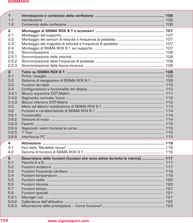 104 www.sigmasport.comSOMMARIO1   Introduzione e contenuto della confezione  ............................................................................. 1061.1 Introduzione  ............................................................................................................................................. 1061.2  Contenuto della confezione  .................................................................................................................  1062   Montaggio di SIGMA ROX 8.1 e accessori  ............................................................................. 1072.1  Montaggio del supporto  .......................................................................................................................  1072.2  Montaggio dei sensori di velocità e frequenza di pedalata  ........................................................ 1072.3  Montaggio del magnete di velocità e frequenza di pedalata  ..................................................... 1072.4  Montaggio di SIGMA ROX 8.1 sul supporto  .................................................................................. 1072.5 Sincronizzazione  ..................................................................................................................................... 1082.5.1  Sincronizzazione della velocità  ...........................................................................................................  1082.5.2  Sincronizzazione della frequenza di pedalata  ................................................................................ 1082.5.3  Sincronizzazione della fascia toracica  .............................................................................................  1083   Tutto su SIGMA ROX 8.1  ............................................................................................................. 1093.1  Primo risveglio ......................................................................................................................................... 1093.2  Sistema di navigazione di SIGMA ROX 8.1  .....................................................................................  1093.3  Funzioni dei tasti  .....................................................................................................................................  1103.4  Configurazione e funzionalità del display  ......................................................................................... 1103.4.1  Blocco superiore DOT-Matrix  ............................................................................................................. 1113.4.2  Segmento centrale/Icone  ................................................................................................................... 1123.4.3  Blocco inferiore DOT-Matrix  ...............................................................................................................  1123.5  Menu ad albero/subdivisione di SIGMA ROX 8.1  ........................................................................ 1133.6  Funzioni e caratteristiche di SIGMA ROX 8.1  ...............................................................................  1143.6.1 Funzionalità ............................................................................................................................................... 1143.6.2  Sensore di moto  ..................................................................................................................................... 1143.6.3 Favoriti  ....................................................................................................................................................... 1153.6.4  Nascondi i valori durante la corsa  .....................................................................................................  1153.6.5  7 Tour  ........................................................................................................................................................ 1153.6.6  Interfaccia PC  .......................................................................................................................................... 1154   Attivazione   ........................................................................................................................................ 1164.1  Esci dalla “Modalità riposo”  .................................................................................................................  1164.2  Gamma di funzioni di SIGMA ROX 8.1  .............................................................................................  1165   Descrizione delle funzioni (funzioni che sono attive durante la marcia) ......................... 1175.1  Favoriti A e B ............................................................................................................................................ 1175.2  Funzioni andatura  ...................................................................................................................................  1175.3  Funzioni frequenza cardiaca  ............................................................................................................... 1195.4  Funzioni temperatura  ............................................................................................................................ 1195.5  Funzioni salita  .......................................................................................................................................... 1205.6  Funzioni discesa  ...................................................................................................................................... 1205.7  Funzioni tempo .......................................................................................................................................... 1215.8  Funzioni speciali  ......................................................................................................................................  1215.8.1  Manager luci  ............................................................................................................................................  1215.8.2  Calibratura dell’altitudine  ..................................................................................................................... 1225.8.3  Misurazione della prestazione – Come funziona?.......................................................................... 123