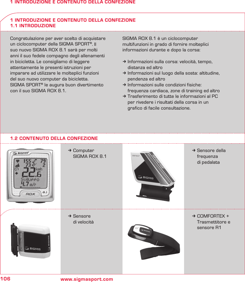 106 www.sigmasport.com1 INTRODUZIONE E CONTENUTO DELLA CONFEZIONECongratulazione per aver scelto di acquistare un ciclocomputer della SIGMA SPORT®. Il  suo nuovo SIGMA ROX 8.1 sarà per molti  anni il suo fedele compagno degli allenamenti in bicicletta. Le consigliamo di leggere  attentamente le presenti istruzioni per  imparare ad utilizzare le molteplici funzioni  del suo nuovo computer da bicicletta. SIGMA SPORT® le augura buon divertimento con il suo SIGMA ROX 8.1.SIGMA ROX 8.1 è un ciclocomputer  multifunzioni in grado di fornire molteplici informazioni durante e dopo la corsa:k Informazioni sulla corsa: velocità, tempo,   distanza ed altrok Informazioni sul luogo della sosta: altitudine,   pendenza ed altrok Informazioni sulle condizioni fisiche:   frequenza cardiaca, zone di training ed altrok Trasferimento di tutte le informazioni al PC   per rivedere i risultati della corsa in un   grafico di facile consultazione.k Computer   SIGMA ROX 8.11 INTRODUZIONE E CONTENUTO DELLA CONFEZIONE1.1 INTRODUZIONEk Sensore della  frequenza   di pedalatak Sensore   di velocitàk COMFORTEX +    Trasmettitore e    sensore R11.2 CONTENUTO DELLA CONFEZIONE