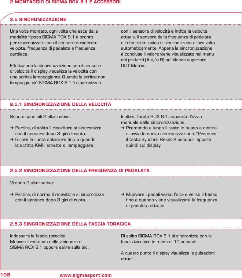 108 www.sigmasport.com2 MONTAGGIO DI SIGMA ROX 8.1 E ACCESSORIUna volta montato, ogni volta che esce dalla modalità riposo SIGMA ROX 8.1 è pronto  per sincronizzarsi con il sensore desiderato: velocità, frequenza di pedalata e frequenza cardiaca.Eﬀettuando la sincronizzazione con il sensore  di velocità il display visualizza la velocità con  una scritta lampeggiante. Quando la scritta non lampeggia più SIGMA ROX 8.1 è sincronizzato con il sensore di velocità e indica la velocità attuale. Il sensore della frequenza di pedalata  e la fascia toracica si sincronizzano a loro volta automaticamente. Appena la sincronizzazione è conclusa il valore viene visualizzato nel menu dei preferiti (A e/o B) nel blocco superiore DOT-Matrix.2.5.1 SINCRONIZZAZIONE DELLA VELOCITÀSono disponibili 2 alternative:k Partire, di solito il ricevitore si sincronizza   con il sensore dopo 3 giri di ruota.k Girare la ruota anteriore fino a quando   la scritta KMH smette di lampeggiare.2.5 SINCRONIZZAZIONEInoltre, l‘unità ROX 8.1 consente l‘avvio  manuale della sincronizzazione.k Premendo a lungo il tasto in basso a destra    si avvia la nuova sincronizzazione. “Premere    il tasto Synchro Reset 2 secondi” appare    quindi sul display.2.5.2 SINCRONIZZAZIONE DELLA FREQUENZA DI PEDALATAVi sono 2 alternative:k Partire, di norma il ricevitore si sincronizza   con il sensore dopo 3 giri di ruota.k Muovere i pedali verso l’alto e verso il basso   fino a quando viene visualizzata la frequenza   di pedalata attuale.2.5.3 SINCRONIZZAZIONE DELLA FASCIA TORACICAIndossare la fascia toracica.Muoversi restando nelle vicinanze di  SIGMA ROX 8.1 oppure salire sulla bici.Di solito SIGMA ROX 8.1 si sincronizza con la fascia toracica in meno di 10 secondi.A questo punto il display visualizza le pulsazioni attuali.