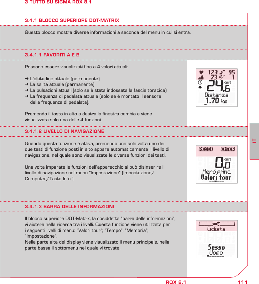 111ITROX 8.13 TUTTO SU SIGMA ROX 8.1Questo blocco mostra diverse informazioni a seconda del menu in cui si entra.3.4.1 BLOCCO SUPERIORE DOT-MATRIX3.4.1.1 FAVORITI A E BPossono essere visualizzati fino a 4 valori attuali:k L’altitudine attuale (permanente)k La salita attuale (permanente)k Le pulsazioni attuali (solo se è stata indossata la fascia toracica)k La frequenza di pedalata attuale (solo se è montato il sensore   della frequenza di pedalata).Premendo il tasto in alto a destra la finestra cambia e viene  visualizzata solo una delle 4 funzioni.3.4.1.2 LIVELLO DI NAVIGAZIONEQuando questa funzione è attiva, premendo una sola volta uno dei  due tasti di funzione posti in alto appare automaticamente il livello di navigazione, nel quale sono visualizzate le diverse funzioni dei tasti.  Una volta imparate le funzioni dell’apparecchio si può disinserire il  livello di navigazione nel menu “Impostazione” (Impostazione/ Computer/Tasto Info ).3.4.1.3 BARRA DELLE INFORMAZIONIIl blocco superiore DOT-Matrix, la cosiddetta “barra delle informazioni”, vi aiuterà nella ricerca tra i livelli. Questa funzione viene utilizzata per  i seguenti livelli di menu: “Valori tour”; “Tempo”; “Memoria”;  “Impostazione”. Nella parte alta del display viene visualizzato il menu principale, nella parte bassa il sottomenu nel quale vi trovate.