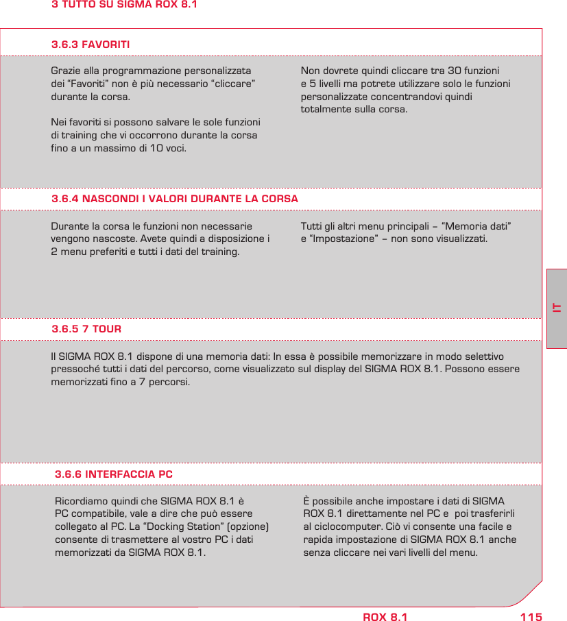 115ITROX 8.13 TUTTO SU SIGMA ROX 8.1Grazie alla programmazione personalizzata dei “Favoriti” non è più necessario “cliccare” durante la corsa.Nei favoriti si possono salvare le sole funzioni di training che vi occorrono durante la corsa fino a un massimo di 10 voci.Non dovrete quindi cliccare tra 30 funzioni  e 5 livelli ma potrete utilizzare solo le funzioni personalizzate concentrandovi quindi  totalmente sulla corsa.3.6.4 NASCONDI I VALORI DURANTE LA CORSADurante la corsa le funzioni non necessarie vengono nascoste. Avete quindi a disposizione i 2 menu preferiti e tutti i dati del training.  Tutti gli altri menu principali – “Memoria dati”  e “Impostazione” – non sono visualizzati.3.6.3 FAVORITI3.6.5 7 TOURIl SIGMA ROX 8.1 dispone di una memoria dati: In essa è possibile memorizzare in modo selettivo pressoché tutti i dati del percorso, come visualizzato sul display del SIGMA ROX 8.1. Possono essere memorizzati fino a 7 percorsi.Ricordiamo quindi che SIGMA ROX 8.1 è PC compatibile, vale a dire che può essere collegato al PC. La “Docking Station” (opzione) consente di trasmettere al vostro PC i dati memorizzati da SIGMA ROX 8.1.È possibile anche impostare i dati di SIGMA ROX 8.1 direttamente nel PC e  poi trasferirli al ciclocomputer. Ciò vi consente una facile e rapida impostazione di SIGMA ROX 8.1 anche senza cliccare nei vari livelli del menu.3.6.6 INTERFACCIA PC