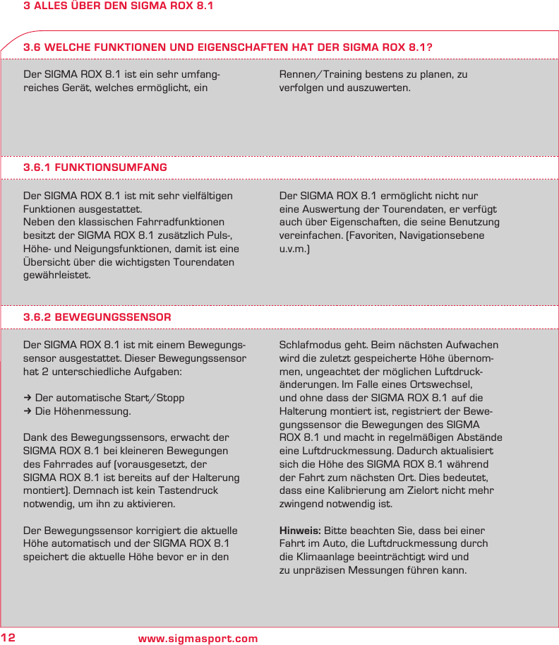 12 www.sigmasport.com3 ALLES ÜBER DEN SIGMA ROX 8.1Der SIGMA ROX 8.1 ist ein sehr umfang-reiches Gerät, welches ermöglicht, ein  Rennen/Training bestens zu planen, zu  verfolgen und auszuwerten.3.6.1 FUNKTIONSUMFANGDer SIGMA ROX 8.1 ist mit sehr vielfältigen Funktionen ausgestattet.Neben den klassischen Fahrradfunktionen besitzt der SIGMA ROX 8.1 zusätzlich Puls-, Höhe- und Neigungsfunktionen, damit ist eine Übersicht über die wichtigsten Tourendaten gewährleistet.Der SIGMA ROX 8.1 ermöglicht nicht nur eine Auswertung der Tourendaten, er verfügt auch über Eigenschaften, die seine Benutzung vereinfachen. (Favoriten, Navigationsebene u.v.m.)3.6 WELCHE FUNKTIONEN UND EIGENSCHAFTEN HAT DER SIGMA ROX 8.1?3.6.2 BEWEGUNGSSENSORDer SIGMA ROX 8.1 ist mit einem Bewegungs-sensor ausgestattet. Dieser Bewegungssensor  hat 2 unterschiedliche Aufgaben:k Der automatische Start/Stoppk Die Höhenmessung.Dank des Bewegungssensors, erwacht der SIGMA ROX 8.1 bei kleineren Bewegungen des Fahrrades auf (vorausgesetzt, der  SIGMA ROX 8.1 ist bereits auf der Halterung montiert). Demnach ist kein Tastendruck notwendig, um ihn zu aktivieren.Der Bewegungssensor korrigiert die aktuelle Höhe automatisch und der SIGMA ROX 8.1  speichert die aktuelle Höhe bevor er in den Schlafmodus geht. Beim nächsten Aufwachen wird die zuletzt gespeicherte Höhe übernom-men, ungeachtet der möglichen Luftdruck-änderungen. Im Falle eines Ortswechsel, und ohne dass der SIGMA ROX 8.1 auf die Halterung montiert ist, registriert der Bewe-gungssensor die Bewegungen des SIGMA ROX 8.1 und macht in regelmäßigen Abstände eine Luftdruckmessung. Dadurch aktualisiert sich die Höhe des SIGMA ROX 8.1 während der Fahrt zum nächsten Ort. Dies bedeutet, dass eine Kalibrierung am Zielort nicht mehr zwingend notwendig ist.Hinweis: Bitte beachten Sie, dass bei einer Fahrt im Auto, die Luftdruckmessung durch die Klimaanlage beeinträchtigt wird und  zu unpräzisen Messungen führen kann.