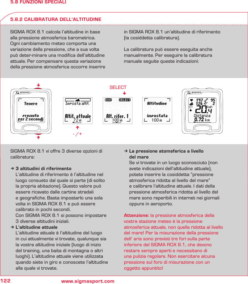 122 www.sigmasport.comn - /+SELECT!nn5.8 FUNZIONI SPECIALISIGMA ROX 8.1 calcola l’altitudine in base  alla pressione atmosferica barometrica.  Ogni cambiamento meteo comporta una  variazione della pressione, che a sua volta  può deter-minare una modifica dell’altitudine attuale. Per compensare questa variazione della pressione atmosferica occorre inserire in SIGMA ROX 8.1 un’altitudine di riferimento  (la cosiddetta calibratura).La calibratura può essere eseguita anche manualmente. Per eseguire la calibratura manuale seguite queste indicazioni:5.8.2 CALIBRATURA DELL’ALTITUDINESIGMA ROX 8.1 vi offre 3 diverse opzioni di calibratura:k 3 altitudini di riferimento  L’altitudine di riferimento è l’altitudine nel   luogo consueto dal quale si parte (di solito   la propria abitazione). Questo valore può   essere ricavato dalle cartine stradali   e geografiche. Basta impostarlo una sola   volta in SIGMA ROX 8.1 e può essere   calibrato in pochi secondi.  Con SIGMA ROX 8.1 si possono impostare   3 diverse altitudini iniziali.k L’altitudine attuale  L’altitudine attuale è l’altitudine del luogo   in cui attualmente vi trovate, qualunque sia   la vostra altitudine iniziale (luogo di inizio    del training, una baita di montagna o altri   luoghi). L’altitudine attuale viene utilizzata   quando siete in giro e conoscete l’altitudine   alla quale vi trovate.k La pressione atomsferica a livello   del mare  Se vi trovate in un luogo sconosciuto (non   avete indicazioni dell’altitudine attuale),   potete inserire la cosiddetta “pressione   atmosferica ridotta al livello del mare”   e calibrare l’altitudine attuale. I dati della   pressione atmosferica ridotta al livello del   mare sono reperibili in internet nei giornali   oppure in aeroporto.Attenzione: la pressione atmosferica della  vostra stazione meteo è la pressione  atmosferica  attuale, non quella ridotta al livello del mare! Per la misurazione della pressione dell‘ aria sono previsti tre fori sulla parte  inferiore del SIGMA ROX 8.1, che devono restare sempre aperti e  necessitano di  una pulizia regolare.  Non  esercitare alcuna  pressione sul foro di  misurazione con un oggetto appuntito!