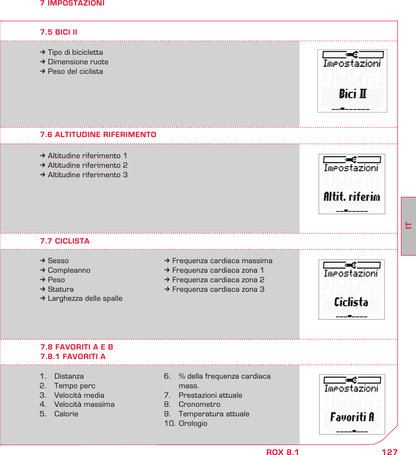 127ITROX 8.17 IMPOSTAZIONI7.7 CICLISTA7.6 ALTITUDINE RIFERIMENTO7.8 FAVORITI A E B7.8.1 FAVORITI Ak Sessok Compleannok Pesok Staturak Larghezza delle spalle1.  Distanza2.   Tempo perc3.   Velocità media4.   Velocità massima5.   Caloriek Altitudine riferimento 1k Altitudine riferimento 2k Altitudine riferimento 3k Frequenza cardiaca massimak Frequenza cardiaca zona 1k Frequenza cardiaca zona 2k Frequenza cardiaca zona 36.   % della frequenza cardiaca   mass.7.  Prestazioni attuale8.  Cronometro9.  Temperatura attuale10.  Orologiok Tipo di biciclettak Dimensione ruotek Peso del ciclista7.5 BICI II