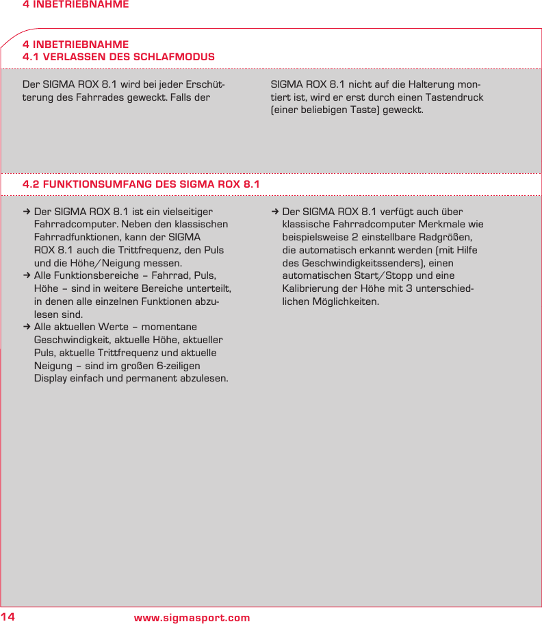 14 www.sigmasport.com4 INBETRIEBNAHME4 INBETRIEBNAHME4.1 VERLASSEN DES SCHLAFMODUSDer SIGMA ROX 8.1 wird bei jeder Erschüt-terung des Fahrrades geweckt. Falls der  SIGMA ROX 8.1 nicht auf die Halterung mon-tiert ist, wird er erst durch einen Tastendruck (einer beliebigen Taste) geweckt.4.2 FUNKTIONSUMFANG DES SIGMA ROX 8.1k Der SIGMA ROX 8.1 ist ein vielseitiger   Fahrradcomputer. Neben den klassischen   Fahrradfunktionen, kann der SIGMA    ROX 8.1 auch die Trittfrequenz, den Puls    und die Höhe/Neigung messen.k Alle Funktionsbereiche – Fahrrad, Puls,   Höhe – sind in weitere Bereiche unterteilt,   in denen alle einzelnen Funktionen abzu-  lesen sind. k Alle aktuellen Werte – momentane   Geschwindigkeit, aktuelle Höhe, aktueller   Puls, aktuelle Trittfrequenz und aktuelle   Neigung – sind im großen 6-zeiligen   Display einfach und permanent abzulesen.k Der SIGMA ROX 8.1 verfügt auch über   klassische Fahrradcomputer Merkmale wie   beispielsweise 2 einstellbare Radgrößen,   die automatisch erkannt werden (mit Hilfe   des Geschwindigkeitssenders), einen   automatischen Start/Stopp und eine   Kalibrierung der Höhe mit 3 unterschied-  lichen Möglichkeiten.