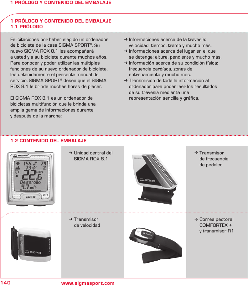 140 www.sigmasport.com1 PRÓLOGO Y CONTENIDO DEL EMBALAJEFelicitaciones por haber elegido un ordenador de bicicleta de la casa SIGMA SPORT®. Su nuevo SIGMA ROX 8.1 les acompañará  a usted y a su bicicleta durante muchos años. Para conocer y poder utilizar las múltiples funciones de su nuevo ordenador de bicicleta, lea detenidamente el presente manual de servicio. SIGMA SPORT® desea que el SIGMA ROX 8.1 le brinde muchas horas de placer.El SIGMA ROX 8.1 es un ordenador de  bicicletas multifunción que le brinda una  amplia gama de informaciones durante  y después de la marcha:k Informaciones acerca de la travesía:   velocidad, tiempo, tramo y mucho más.k Informaciones acerca del lugar en el que   se detenga: altura, pendiente y mucho más.k Información acerca de su condición física:   frecuencia cardíaca, zonas de    entrenamiento y mucho más.k Transmisión de toda la información al   ordenador para poder leer los resultados   de su travesía mediante una   representación sencilla y gráfica.k Unidad central del   SIGMA ROX 8.11 PRÓLOGO Y CONTENIDO DEL EMBALAJE1.1 PRÓLOGOk Transmisor   de frecuencia   de pedaleok Transmisor   de velocidadk Correa pectoral   COMFORTEX +    y transmisor R11.2 CONTENIDO DEL EMBALAJE