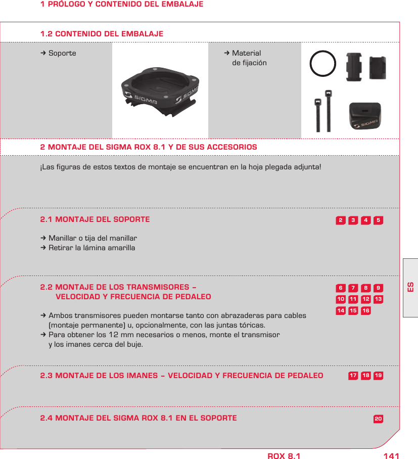 141ESROX 8.15432987613121110201615141918171 PRÓLOGO Y CONTENIDO DEL EMBALAJEk Soporte k Material   de fijación2 MONTAJE DEL SIGMA ROX 8.1 Y DE SUS ACCESORIOS¡Las figuras de estos textos de montaje se encuentran en la hoja plegada adjunta!2.1 MONTAJE DEL SOPORTEk Manillar o tija del manillark Retirar la lámina amarilla2.2 MONTAJE DE LOS TRANSMISORES –         VELOCIDAD Y FRECUENCIA DE PEDALEOk Ambos transmisores pueden montarse tanto con abrazaderas para cables   (montaje permanente) u, opcionalmente, con las juntas tóricas. k Para obtener los 12 mm necesarios o menos, monte el transmisor   y los imanes cerca del buje.2.4 MONTAJE DEL SIGMA ROX 8.1 EN EL SOPORTE2.3 MONTAJE DE LOS IMANES – VELOCIDAD Y FRECUENCIA DE PEDALEO1.2 CONTENIDO DEL EMBALAJE