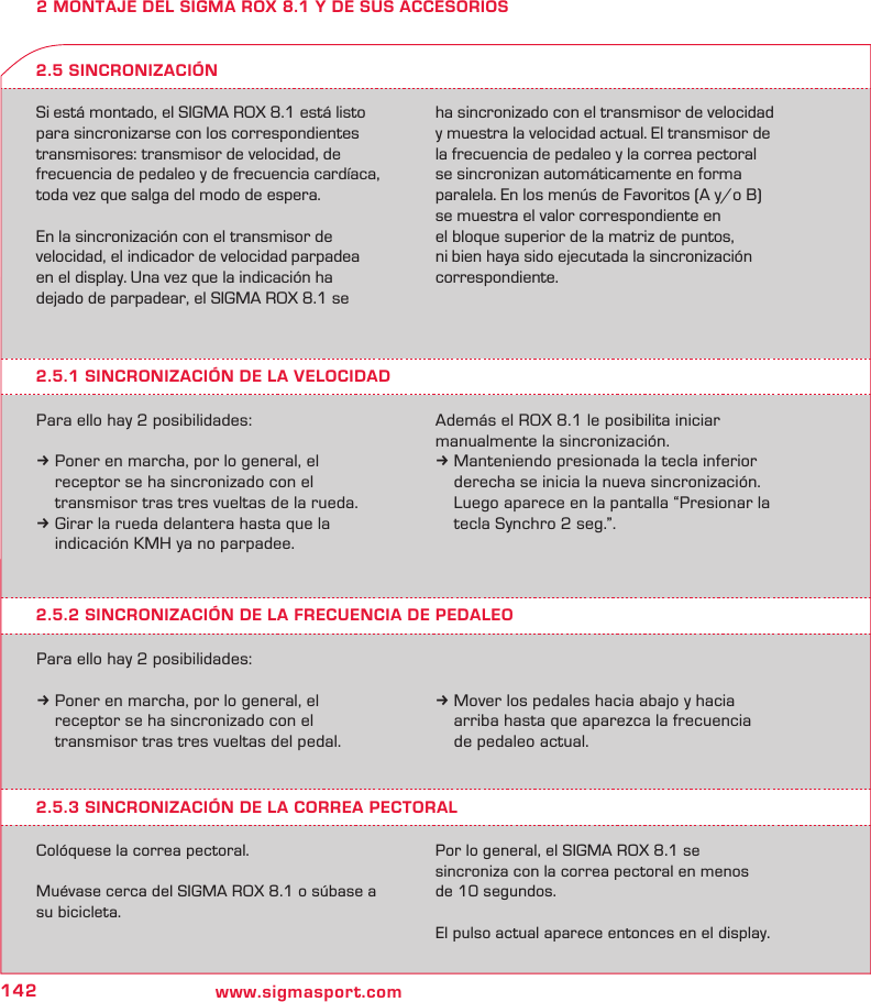142 www.sigmasport.com2 MONTAJE DEL SIGMA ROX 8.1 Y DE SUS ACCESORIOSSi está montado, el SIGMA ROX 8.1 está listo para sincronizarse con los correspondientes transmisores: transmisor de velocidad, de frecuencia de pedaleo y de frecuencia cardíaca, toda vez que salga del modo de espera.En la sincronización con el transmisor de  velocidad, el indicador de velocidad parpadea  en el display. Una vez que la indicación ha  dejado de parpadear, el SIGMA ROX 8.1 se  ha sincronizado con el transmisor de velocidad  y muestra la velocidad actual. El transmisor de la frecuencia de pedaleo y la correa pectoral se sincronizan automáticamente en forma paralela. En los menús de Favoritos (A y/o B) se muestra el valor correspondiente en  el bloque superior de la matriz de puntos,  ni bien haya sido ejecutada la sincronización correspondiente.2.5.1 SINCRONIZACIÓN DE LA VELOCIDADPara ello hay 2 posibilidades:k Poner en marcha, por lo general, el   receptor se ha sincronizado con el    transmisor tras tres vueltas de la rueda.k Girar la rueda delantera hasta que la   indicación KMH ya no parpadee.2.5 SINCRONIZACIÓNAdemás el ROX 8.1 le posibilita iniciar  manualmente la sincronización. k Manteniendo presionada la tecla inferior    derecha se inicia la nueva sincronización.    Luego aparece en la pantalla “Presionar la    tecla Synchro 2 seg.”.2.5.2 SINCRONIZACIÓN DE LA FRECUENCIA DE PEDALEOPara ello hay 2 posibilidades:k Poner en marcha, por lo general, el   receptor se ha sincronizado con el   transmisor tras tres vueltas del pedal.k Mover los pedales hacia abajo y hacia   arriba hasta que aparezca la frecuencia   de pedaleo actual.2.5.3 SINCRONIZACIÓN DE LA CORREA PECTORALColóquese la correa pectoral.Muévase cerca del SIGMA ROX 8.1 o súbase a su bicicleta.Por lo general, el SIGMA ROX 8.1 se  sincroniza con la correa pectoral en menos  de 10 segundos.El pulso actual aparece entonces en el display.