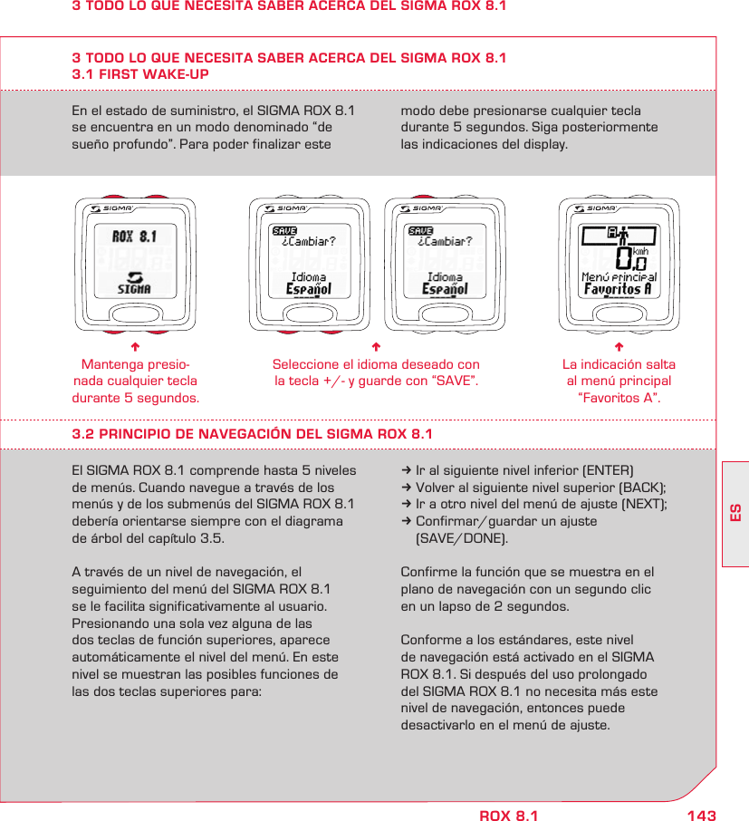 143ESROX 8.1En el estado de suministro, el SIGMA ROX 8.1 se encuentra en un modo denominado “de  sueño profundo”. Para poder finalizar este modo debe presionarse cualquier tecla  durante 5 segundos. Siga posteriormente  las indicaciones del display.3 TODO LO QUE NECESITA SABER ACERCA DEL SIGMA ROX 8.13.1 FIRST WAKE-UPn Mantenga presio-nada cualquier tecla durante 5 segundos.n Seleccione el idioma deseado con  la tecla +/- y guarde con “SAVE”.n La indicación salta al menú principal “Favoritos A”.3.2 PRINCIPIO DE NAVEGACIÓN DEL SIGMA ROX 8.1El SIGMA ROX 8.1 comprende hasta 5 niveles de menús. Cuando navegue a través de los menús y de los submenús del SIGMA ROX 8.1 debería orientarse siempre con el diagrama de árbol del capítulo 3.5. A través de un nivel de navegación, el  seguimiento del menú del SIGMA ROX 8.1  se le facilita significativamente al usuario.  Presionando una sola vez alguna de las  dos teclas de función superiores, aparece  automáticamente el nivel del menú. En este nivel se muestran las posibles funciones de las dos teclas superiores para:k Ir al siguiente nivel inferior (ENTER)k Volver al siguiente nivel superior (BACK);k Ir a otro nivel del menú de ajuste (NEXT);k Confirmar/guardar un ajuste   (SAVE/DONE).Confirme la función que se muestra en el plano de navegación con un segundo clic  en un lapso de 2 segundos. Conforme a los estándares, este nivel  de navegación está activado en el SIGMA  ROX 8.1. Si después del uso prolongado  del SIGMA ROX 8.1 no necesita más este nivel de navegación, entonces puede  desactivarlo en el menú de ajuste.3 TODO LO QUE NECESITA SABER ACERCA DEL SIGMA ROX 8.1