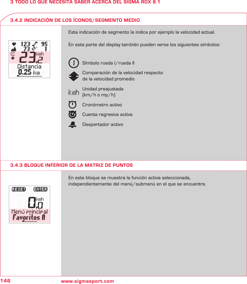 146 www.sigmasport.com3 TODO LO QUE NECESITA SABER ACERCA DEL SIGMA ROX 8.1Esta indicación de segmento le indica por ejemplo la velocidad actual. En esta parte del display también pueden verse los siguientes símbolos:  Símbolo rueda I/rueda II   Comparación de la velocidad respecto   de la velocidad promedio   Unidad preajustada   (km/h o mp/h)   Cronómetro activo  Cuenta regresiva activa  Despertador activoEn este bloque se muestra la función activa seleccionada,  independientemente del menú/submenú en el que se encuentre.3.4.2 INDICACIÓN DE LOS ÍCONOS/SEGMENTO MEDIO3.4.3 BLOQUE INFERIOR DE LA MATRIZ DE PUNTOS