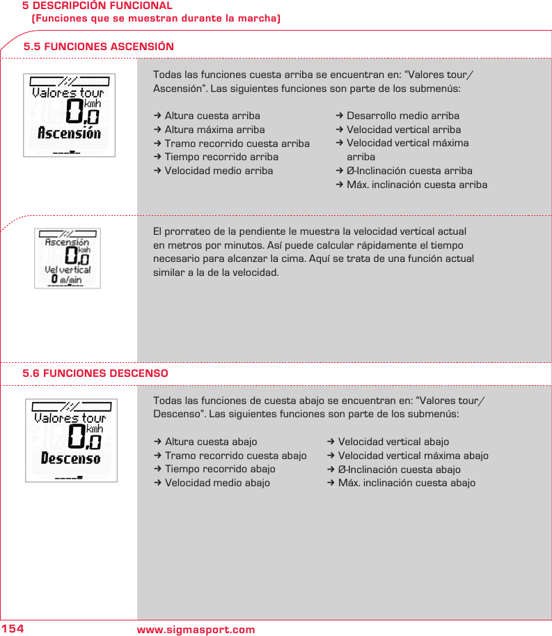 154 www.sigmasport.com5 DESCRIPCIÓN FUNCIONAL    (Funciones que se muestran durante la marcha)5.6 FUNCIONES DESCENSOTodas las funciones de cuesta abajo se encuentran en: “Valores tour/Descenso”. Las siguientes funciones son parte de los submenús:k Altura cuesta abajok Tramo recorrido cuesta abajok Tiempo recorrido abajok Velocidad medio abajo5.5 FUNCIONES ASCENSIÓNTodas las funciones cuesta arriba se encuentran en: “Valores tour/ Ascensión”. Las siguientes funciones son parte de los submenús:k Altura cuesta arribak Altura máxima arribak Tramo recorrido cuesta arribak Tiempo recorrido arribak Velocidad medio arribaEl prorrateo de la pendiente le muestra la velocidad vertical actual  en metros por minutos. Así puede calcular rápidamente el tiempo  necesario para alcanzar la cima. Aquí se trata de una función actual similar a la de la velocidad.k Desarrollo medio arribak Velocidad vertical arribak Velocidad vertical máxima   arribak Ø-Inclinación cuesta arribak Máx. inclinación cuesta arribak Velocidad vertical abajok Velocidad vertical máxima abajok Ø-Inclinación cuesta abajok Máx. inclinación cuesta abajo