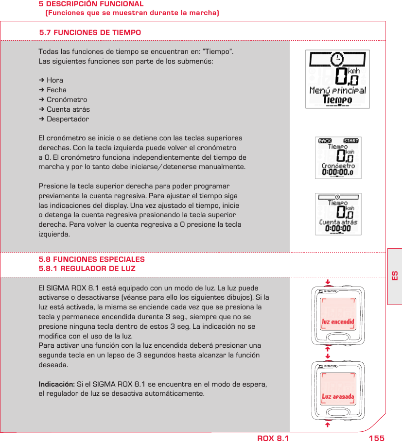 155ESROX 8.1nnnn5 DESCRIPCIÓN FUNCIONAL    (Funciones que se muestran durante la marcha)El SIGMA ROX 8.1 está equipado con un modo de luz. La luz puede  activarse o desactivarse (véanse para ello los siguientes dibujos). Si la luz está activada, la misma se enciende cada vez que se presiona la  tecla y permanece encendida durante 3 seg., siempre que no se  presione ninguna tecla dentro de estos 3 seg. La indicación no se  modifica con el uso de la luz.Para activar una función con la luz encendida deberá presionar una segunda tecla en un lapso de 3 segundos hasta alcanzar la función deseada.Indicación: Si el SIGMA ROX 8.1 se encuentra en el modo de espera,  el regulador de luz se desactiva automáticamente.5.8 FUNCIONES ESPECIALES5.8.1 REGULADOR DE LUZTodas las funciones de tiempo se encuentran en: “Tiempo”.Las siguientes funciones son parte de los submenús:k Horak Fechak Cronómetrok Cuenta atrásk DespertadorEl cronómetro se inicia o se detiene con las teclas superiores derechas. Con la tecla izquierda puede volver el cronómetro  a 0. El cronómetro funciona independientemente del tiempo de  marcha y por lo tanto debe iniciarse/detenerse manualmente.Presione la tecla superior derecha para poder programar  previamente la cuenta regresiva. Para ajustar el tiempo siga  las indicaciones del display. Una vez ajustado el tiempo, inicie  o detenga la cuenta regresiva presionando la tecla superior derecha. Para volver la cuenta regresiva a 0 presione la tecla izquierda.5.7 FUNCIONES DE TIEMPO