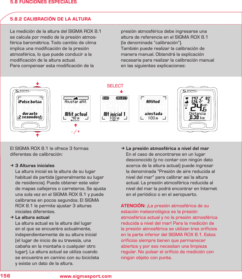 156 www.sigmasport.comn - /+SELECT!nn5.8 FUNCIONES ESPECIALESLa medición de la altura del SIGMA ROX 8.1 se calcula por medio de la presión atmos- férica barométrica. Todo cambio de clima implica una modificación de la presión  atmosférica, lo que puede conducir a la  modificación de la altura actual.Para compensar esta modificación de la  presión atmosférica debe ingresarse una altura de referencia en el SIGMA ROX 8.1  (la denominada “calibración”).También puede realizar la calibración de  manera manual. Obtendrá la explicación  necesaria para realizar la calibración manual en las siguientes explicaciones:5.8.2 CALIBRACIÓN DE LA ALTURAEl SIGMA ROX 8.1 le ofrece 3 formas  diferentes de calibración:k 3 Alturas iniciales  La altura inicial es la altura de su lugar   habitual de partida (generalmente su lugar   de residencia). Puede obtener este valor   de mapas callejeros o carreteros. Se ajusta   una sola vez en el SIGMA ROX 8.1 y puede   calibrarse en pocos segundos. El SIGMA   ROX 8.1 le permite ajustar 3 alturas   iniciales diferentes.k La altura actual  La altura actual es la altura del lugar    en el que se encuentra actualmente,    independientemente de su altura inicial   (el lugar de inicio de su travesía, una   cabaña en la montaña o cualquier otro   lugar). La altura actual se utiliza cuando   se encuentra en camino con su bicicleta   y existe un dato de la altura.k La presión atmosférica a nivel del mar  En el caso de encontrarse en un lugar   desconocido (y no contar con ningún dato   acerca de la altura actual) puede ingresar   la denominada “Presión de aire reducida al   nivel del mar” para calibrar así la altura   actual. La presión atmosférica reducida al   nivel del mar la podrá encontrar en Internet   en el periódico o en el aeropuerto.ATENCIÓN: ¡La presión atmosférica de su  estación meteorológica es la presión  atmosférica actual y no la presión atmosférica reducida a nivel del mar! Para la medición de la presión atmosférica se utilizan tres orificios en la parte inferior del SIGMA ROX 8.1. Estos orificios siempre tienen que permanecer abiertos y por eso necesitan una limpieza regular. No pulsar el orificio de medición con ningún objeto con punta.