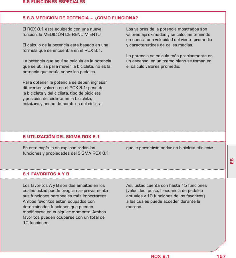 157ESROX 8.15.8 FUNCIONES ESPECIALESEl ROX 8.1 está equipado con una nueva  función: la MEDICIÓN DE RENDIMIENTO.El cálculo de la potencia está basado en una fórmula que se encuentra en el ROX 8.1.La potencia que aquí se calcula es la potencia que se utiliza para mover la bicicleta, no es la potencia que actúa sobre los pedales.Para obtener la potencia se deben ingresar diferentes valores en el ROX 8.1: peso de  la bicicleta y del ciclista, tipo de bicicleta  y posición del ciclista en la bicicleta,  estatura y ancho de hombros del ciclista. 5.8.3 MEDICIÓN DE POTENCIA – ¿CÓMO FUNCIONA?Los valores de la potencia mostrados son valores aproximados y se calculan teniendo  en cuenta una velocidad del viento promedio  y características de calles medias. La potencia se calcula más precisamente en un ascenso, en un tramo plano se toman en  el cálculo valores promedio.En este capítulo se explican todas las  funciones y propiedades del SIGMA ROX 8.1  6.1 FAVORITOS A Y BLos favoritos A y B son dos ámbitos en los cuales usted puede programar previamente sus funciones personales más importantes. Ambos favoritos están ocupados con  determinadas funciones que pueden  modificarse en cualquier momento. Ambos favoritos pueden ocuparse con un total de  10 funciones.  Así, usted cuenta con hasta 15 funciones  (velocidad, pulso, frecuencia de pedaleo  actuales y 10 funciones de los favoritos)  a los cuales puede acceder durante la  marcha.6 UTILIZACIÓN DEL SIGMA ROX 8.1que le permitirán andar en bicicleta eficiente.