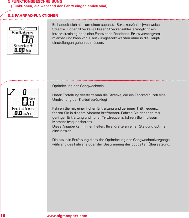 16 www.sigmasport.com5 FUNKTIONSBESCHREIBUNG    (Funktionen, die während der Fahrt eingeblendet sind)Es handelt sich hier um einen separate Streckenzähler (wahlweise  Strecke + oder Strecke -). Dieser Streckenzähler ermöglicht ein  Intervalltraining oder eine Fahrt nach Roadbook. Er ist vorprogram-mierbar und kann von + auf - umgestellt werden ohne in die Haupt-einstellungen gehen zu müssen.Optimierung des GangwechselsUnter Entfaltung versteht man die Strecke, die ein Fahrrad durch eine Umdrehung der Kurbel zurücklegt.Fahren Sie mit einer hohen Entfaltung und geringer Trittfrequenz, fahren Sie in diesem Moment kraftbetont. Fahren Sie dagegen mit  geringer Entfaltung und hoher Trittfrequenz, fahren Sie in diesem  Moment frequenzbetont.Diese Angabe kann Ihnen helfen, Ihre Kräfte an einer Steigung optimal einzusetzen. Die aktuelle Entfaltung dient der Optimierung des Gangwechselvorgangs während des Fahrens oder der Bestimmung der doppelten Übersetzung.5.2 FAHRRAD-FUNKTIONEN