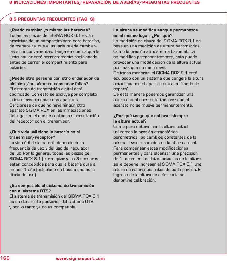 166 www.sigmasport.com8 INDICACIONES IMPORTANTES/REPARACIÓN DE AVERÍAS/PREGUNTAS FRECUENTES¿Puedo cambiar yo mismo las baterías?Todas las piezas del SIGMA ROX 8.1 están provistas de un compartimiento para baterías, de manera tal que el usuario pueda cambiar-las sin inconvenientes. Tenga en cuenta que la junta anular esté correctamente posicionada  antes de cerrar el compartimiento para baterías.¿Puede otra persona con otro ordenador de bicicleta/pulsómetro ocasionar fallas?El sistema de transmisión digital está  codificado. Con esto se excluye por completo la interferencia entre dos aparatos.  Cerciórese de que no haya ningún otro  aparato SIGMA ROX en las inmediaciones  del lugar en el que se realice la sincronización del receptor con el transmisor.¿Qué vida útil tiene la batería en el  transmisor/receptor?La vida útil de la batería depende de la  frecuencia de uso y del uso del regulador  de luz. Por lo general, todas las piezas del SIGMA ROX 8.1 (el receptor y los 3 sensores) están concebidos para que la batería dure al menos 1 año (calculado en base a una hora diaria de uso).¿Es compatible el sistema de transmisión con el sistema DTS?El sistema de transmisión del SIGMA ROX 8.1 es un desarrollo posterior del sistema DTS  y por lo tanto ya no es compatible.La altura se modifica aunque permanezca  en el mismo lugar. ¿Por qué?La medición de altura del SIGMA ROX 8.1 se basa en una medición de altura barométrica. Como la presión atmosférica barométrica se modifica permanentemente, esto puede provocar una modificación de la altura actual por más que no me mueva.De todas maneras, el SIGMA ROX 8.1 está equipado con un sistema que congela la altura actual cuando el aparato entra en “modo de espera”.De esta manera podemos garantizar una  altura actual constante toda vez que el  aparato no se mueva permanentemente.¿Por qué tengo que calibrar siempre  la altura actual?Como para determinar la altura actual  utilizamos la presión atmosférica  barométrica, los cambios constantes de la misma llevan a cambios en la altura actual. Para compensar estas modificaciones  permanentes y para alcanzar una precisión  de 1 metro en los datos actuales de la altura  se le debería ingresar al SIGMA ROX 8.1 una altura de referencia antes de cada partida. El  ingreso de la altura de referencia se  denomina calibración.8.5 PREGUNTAS FRECUENTES (FAQS)