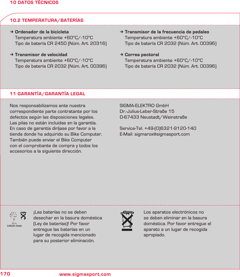 170 www.sigmasport.comLI = Lithium IonenLI10 DATOS TÉCNICOSk Ordenador de la bicicleta  Temperatura ambiente +60°C/-10°C  Tipo de batería CR 2450 (Núm. Art. 20316)k Transmisor de velocidad  Temperatura ambiente +60°C/-10°C  Tipo de batería CR 2032 (Núm. Art. 00396)k Transmisor de la frecuencia de pedaleo  Temperatura ambiente +60°C/-10°C  Tipo de batería CR 2032 (Núm. Art. 00396)k Correa pectoral  Temperatura ambiente +60°C/-10°C  Tipo de batería CR 2032 (Núm. Art. 00396)11 GARANTÍA/GARANTÍA LEGALNos responsabilizamos ante nuestra   correspondiente parte contratante por los defectos según las disposiciones legales.  Las pilas no están incluidas en la garantía.  En caso de garantía diríjase por favor a la tienda donde ha adquirido su Bike Computer.  También puede enviar el Bike Computer  con el comprobante de compra y todos los accesorios a la siguiente dirección.SIGMA-ELEKTRO GmbHDr.-Julius-Leber-Straße 15D-67433 Neustadt/WeinstraßeService-Tel. +49-(0)6321-9120-140E-Mail: sigmarox@sigmasport.com10.2 TEMPERATURA/BATERÍAS¡Las baterías no se deben  desechar en la basura doméstica  (Ley de baterías)! Por favor  entregue las baterías en un  lugar de recogida mencionado para su posterior eliminación.Los aparatos electrónicos no se deben eliminar en la basura doméstica. Por favor entregue el aparato a un lugar de recogida apropiado.