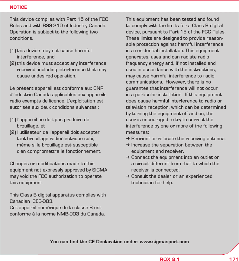 171ROX 8.1NOTICEThis device complies with Part 15 of the FCC Rules and with RSS-210 of Industry Canada. Operation is subject to the following two conditions. (1) this device may not cause harmful   interference, and (2) this device must accept any interference   received, including interference that may   cause undesired operation.Le présent appareil est conforme aux CNR d‘Industrie Canada applicables aux appareils radio exempts de licence. L‘exploitation est autorisée aux deux conditions suivantes : (1) l‘appareil ne doit pas produire de    brouillage, et (2) l‘utilisateur de l‘appareil doit accepter    tout brouillage radioélectrique subi,    même si le brouillage est susceptible    d‘en compromettre le fonctionnement.Changes or modifications made to this  equipment not expressly approved by SIGMA may void the FCC authorization to operate  this equipment.This Class B digital apparatus complies with Canadian ICES-003.Cet appareil numérique de la classe B est conforme à la norme NMB-003 du Canada.This equipment has been tested and found to comply with the limits for a Class B digital device, pursuant to Part 15 of the FCC Rules.  These limits are designed to provide reason-able protection against harmful interference in a residential installation. This equipment generates, uses and can radiate radio  frequency energy and, if not installed and  used in accordance with the instructions,  may cause harmful interference to radio  communications.  However, there is no  guarantee that interference will not occur  in a particular installation.  If this equipment does cause harmful interference to radio or television reception, which can be determined  by turning the equipment off and on, the user is encouraged to try to correct the interference by one or more of the following measures:k Reorient or relocate the receiving antenna.k Increase the separation between the   equipment and receiver.k Connect the equipment into an outlet on   a circuit different from that to which the   receiver is connected.k Consult the dealer or an experienced   technician for help.You can find the CE Declaration under: www.sigmasport.com