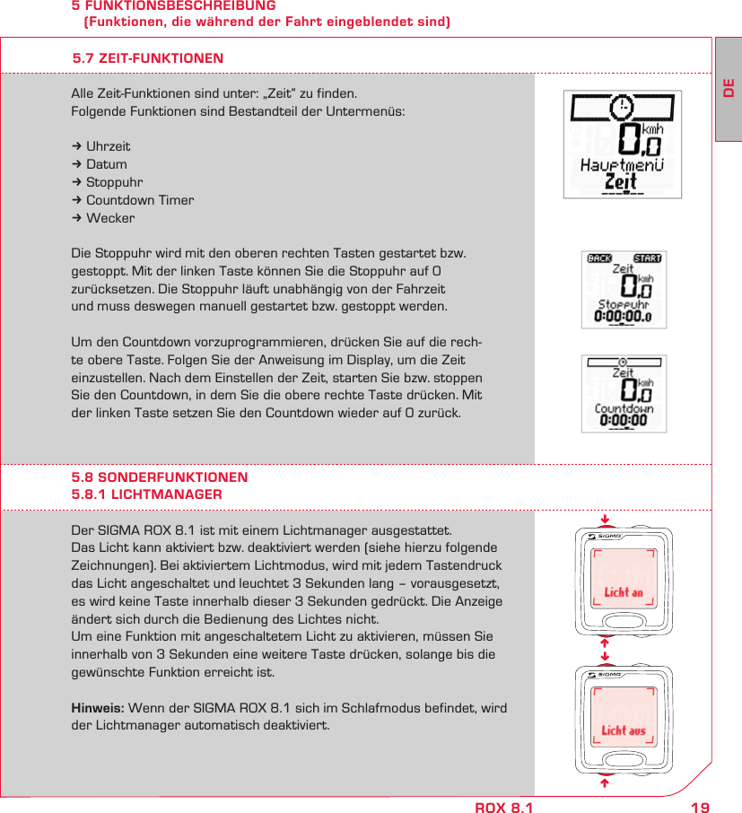 19DEROX 8.1nnnn5 FUNKTIONSBESCHREIBUNG    (Funktionen, die während der Fahrt eingeblendet sind)Der SIGMA ROX 8.1 ist mit einem Lichtmanager ausgestattet.  Das Licht kann aktiviert bzw. deaktiviert werden (siehe hierzu folgende Zeichnungen). Bei aktiviertem Lichtmodus, wird mit jedem Tastendruck das Licht angeschaltet und leuchtet 3 Sekunden lang – vorausgesetzt, es wird keine Taste innerhalb dieser 3 Sekunden gedrückt. Die Anzeige ändert sich durch die Bedienung des Lichtes nicht.Um eine Funktion mit angeschaltetem Licht zu aktivieren, müssen Sie innerhalb von 3 Sekunden eine weitere Taste drücken, solange bis die gewünschte Funktion erreicht ist.Hinweis: Wenn der SIGMA ROX 8.1 sich im Schlafmodus befindet, wird der Lichtmanager automatisch deaktiviert.5.8 SONDERFUNKTIONEN5.8.1 LICHTMANAGERAlle Zeit-Funktionen sind unter: „Zeit“ zu finden.Folgende Funktionen sind Bestandteil der Untermenüs:k Uhrzeitk Datumk Stoppuhrk Countdown Timerk WeckerDie Stoppuhr wird mit den oberen rechten Tasten gestartet bzw. gestoppt. Mit der linken Taste können Sie die Stoppuhr auf 0  zurücksetzen. Die Stoppuhr läuft unabhängig von der Fahrzeit  und muss deswegen manuell gestartet bzw. gestoppt werden.Um den Countdown vorzuprogrammieren, drücken Sie auf die rech-te obere Taste. Folgen Sie der Anweisung im Display, um die Zeit einzustellen. Nach dem Einstellen der Zeit, starten Sie bzw. stoppen Sie den Countdown, in dem Sie die obere rechte Taste drücken. Mit der linken Taste setzen Sie den Countdown wieder auf 0 zurück.5.7 ZEIT-FUNKTIONEN