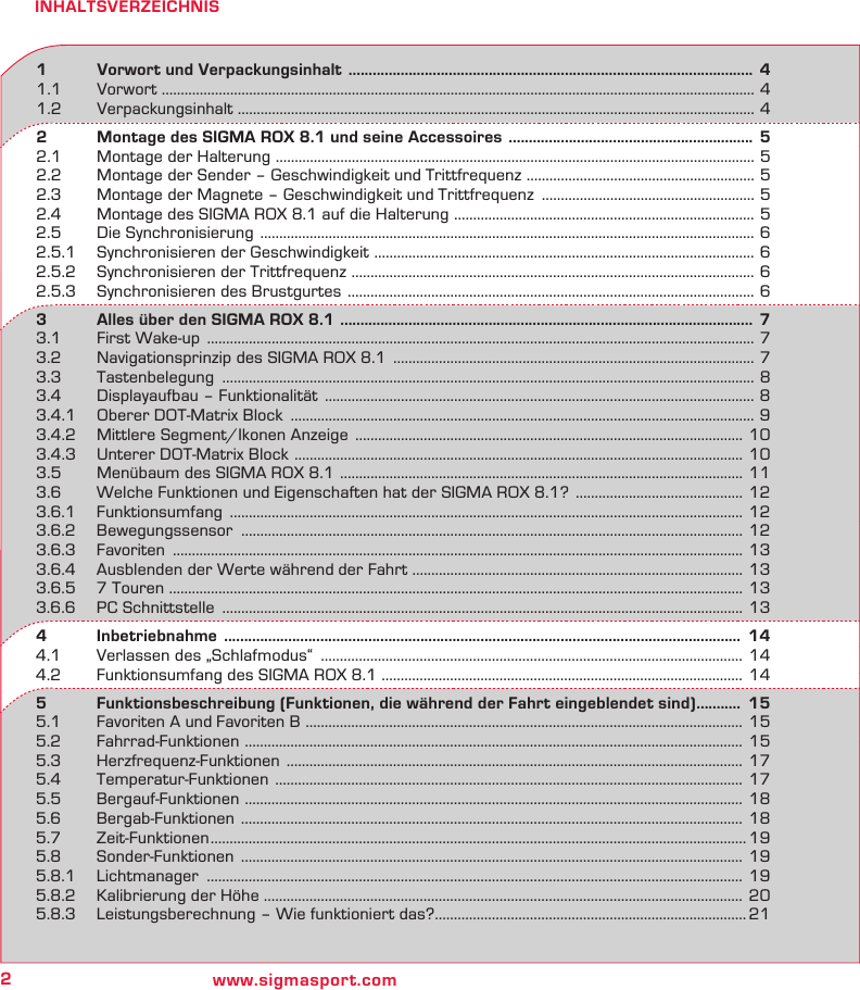 2www.sigmasport.comINHALTSVERZEICHNIS1   Vorwort und Verpackungsinhalt  .....................................................................................................  41.1 Vorwort  ............................................................................................................................................................ 41.2 Verpackungsinhalt ........................................................................................................................................ 42   Montage des SIGMA ROX 8.1 und seine Accessoires  .............................................................  52.1  Montage der Halterung  ..............................................................................................................................  52.2  Montage der Sender – Geschwindigkeit und Trittfrequenz  ............................................................ 52.3  Montage der Magnete – Geschwindigkeit und Trittfrequenz  ........................................................ 52.4  Montage des SIGMA ROX 8.1 auf die Halterung  ...............................................................................  52.5  Die Synchronisierung  .................................................................................................................................. 62.5.1  Synchronisieren der Geschwindigkeit  ....................................................................................................  62.5.2  Synchronisieren der Trittfrequenz  ..........................................................................................................  62.5.3  Synchronisieren des Brustgurtes  ........................................................................................................... 63   Alles über den SIGMA ROX 8.1  ....................................................................................................... 73.1  First Wake-up  ................................................................................................................................................ 73.2  Navigationsprinzip des SIGMA ROX 8.1  ............................................................................................... 73.3 Tastenbelegung  ............................................................................................................................................ 83.4  Displayaufbau – Funktionalität  ................................................................................................................. 83.4.1  Oberer DOT-Matrix Block  .......................................................................................................................... 93.4.2  Mittlere Segment/Ikonen Anzeige  ...................................................................................................... 103.4.3  Unterer DOT-Matrix Block  ......................................................................................................................  103.5  Menübaum des SIGMA ROX 8.1  ..........................................................................................................  113.6  Welche Funktionen und Eigenschaften hat der SIGMA ROX 8.1?  ............................................  123.6.1 Funktionsumfang  ....................................................................................................................................... 123.6.2 Bewegungssensor  .................................................................................................................................... 123.6.3 Favoriten  ...................................................................................................................................................... 133.6.4  Ausblenden der Werte während der Fahrt ....................................................................................... 133.6.5  7 Touren ....................................................................................................................................................... 133.6.6  PC Schnittstelle  ......................................................................................................................................... 134   Inbetriebnahme   .................................................................................................................................  144.1  Verlassen des „Schlafmodus“  ............................................................................................................... 144.2  Funktionsumfang des SIGMA ROX 8.1 ............................................................................................... 145   Funktionsbeschreibung (Funktionen, die während der Fahrt eingeblendet sind) ...........  155.1  Favoriten A und Favoriten B  ................................................................................................................... 155.2 Fahrrad-Funktionen  ................................................................................................................................... 155.3 Herzfrequenz-Funktionen  ........................................................................................................................  175.4 Temperatur-Funktionen  ...........................................................................................................................  175.5 Bergauf-Funktionen  ................................................................................................................................... 185.6 Bergab-Funktionen  ....................................................................................................................................  185.7 Zeit-Funktionen ............................................................................................................................................. 195.8 Sonder-Funktionen  .................................................................................................................................... 195.8.1 Lichtmanager  ............................................................................................................................................. 195.8.2  Kalibrierung der Höhe .............................................................................................................................. 205.8.3  Leistungsberechnung – Wie funktioniert das? ..................................................................................21