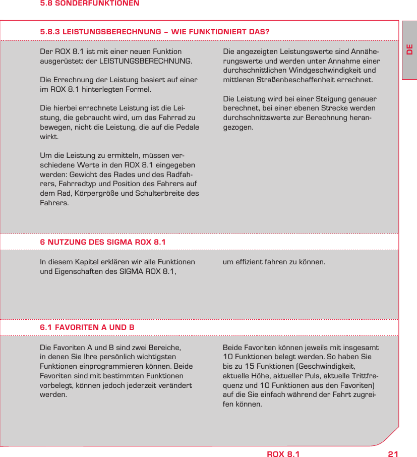 21DEROX 8.15.8 SONDERFUNKTIONENDer ROX 8.1 ist mit einer neuen Funktion ausgerüstet: der LEISTUNGSBERECHNUNG.Die Errechnung der Leistung basiert auf einer im ROX 8.1 hinterlegten Formel.Die hierbei errechnete Leistung ist die Lei-stung, die gebraucht wird, um das Fahrrad zu bewegen, nicht die Leistung, die auf die Pedale wirkt.Um die Leistung zu ermitteln, müssen ver-schiedene Werte in den ROX 8.1 eingegeben werden: Gewicht des Rades und des Radfah-rers, Fahrradtyp und Position des Fahrers auf dem Rad, Körpergröße und Schulterbreite des Fahrers. 5.8.3 LEISTUNGSBERECHNUNG – WIE FUNKTIONIERT DAS?Die angezeigten Leistungswerte sind Annähe-rungswerte und werden unter Annahme einer durchschnittlichen Windgeschwindigkeit und mittleren Straßenbeschaffenheit errechnet. Die Leistung wird bei einer Steigung genauer berechnet, bei einer ebenen Strecke werden durchschnittswerte zur Berechnung heran-gezogen. In diesem Kapitel erklären wir alle Funktionen und Eigenschaften des SIGMA ROX 8.1,  6.1 FAVORITEN A UND BDie Favoriten A und B sind zwei Bereiche, in denen Sie Ihre persönlich wichtigsten Funktionen einprogrammieren können. Beide Favoriten sind mit bestimmten Funktionen vorbelegt, können jedoch jederzeit verändert werden.Beide Favoriten können jeweils mit insgesamt 10 Funktionen belegt werden. So haben Sie  bis zu 15 Funktionen (Geschwindigkeit,  aktuelle Höhe, aktueller Puls, aktuelle Trittfre-quenz und 10 Funktionen aus den Favoriten) auf die Sie einfach während der Fahrt zugrei-fen können.um effizient fahren zu können.6 NUTZUNG DES SIGMA ROX 8.1 